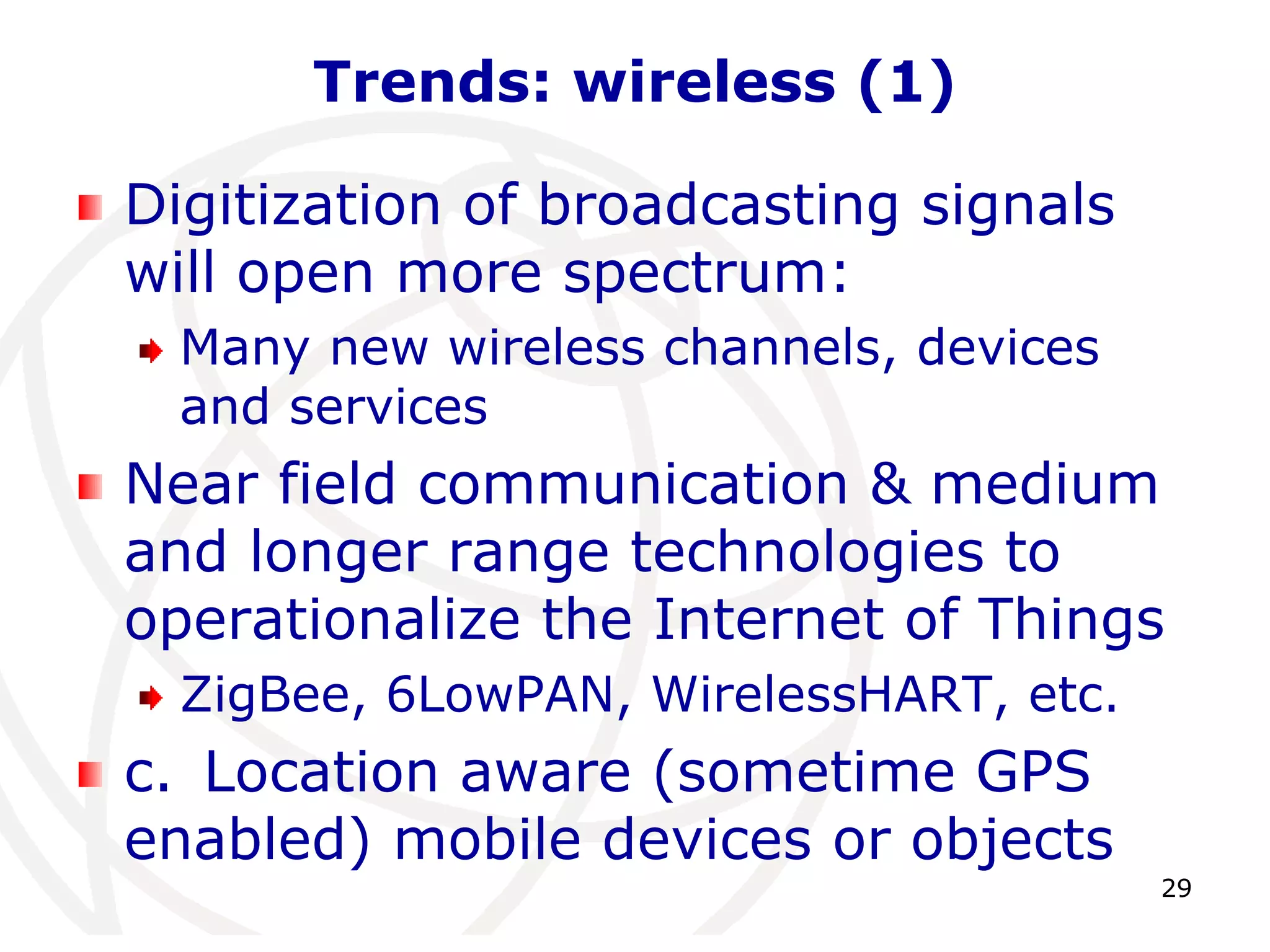 29 
Trends: wireless (1) 
Digitization of broadcasting signals 
will open more spectrum: 
Many new wireless channels, devices 
and services 
Near field communication & medium 
and longer range technologies to 
operationalize the Internet of Things 
ZigBee, 6LowPAN, WirelessHART, etc. 
c. Location aware (sometime GPS 
enabled) mobile devices or objects 
 
