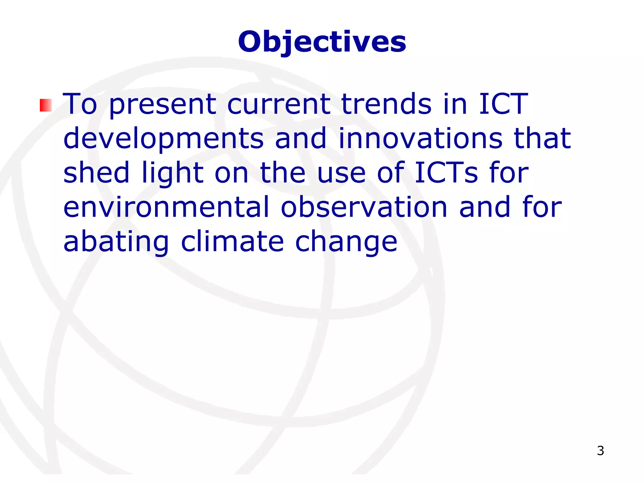 3 
Objectives 
To present current trends in ICT 
developments and innovations that 
shed light on the use of ICTs for 
environmental observation and for 
abating climate change 
 