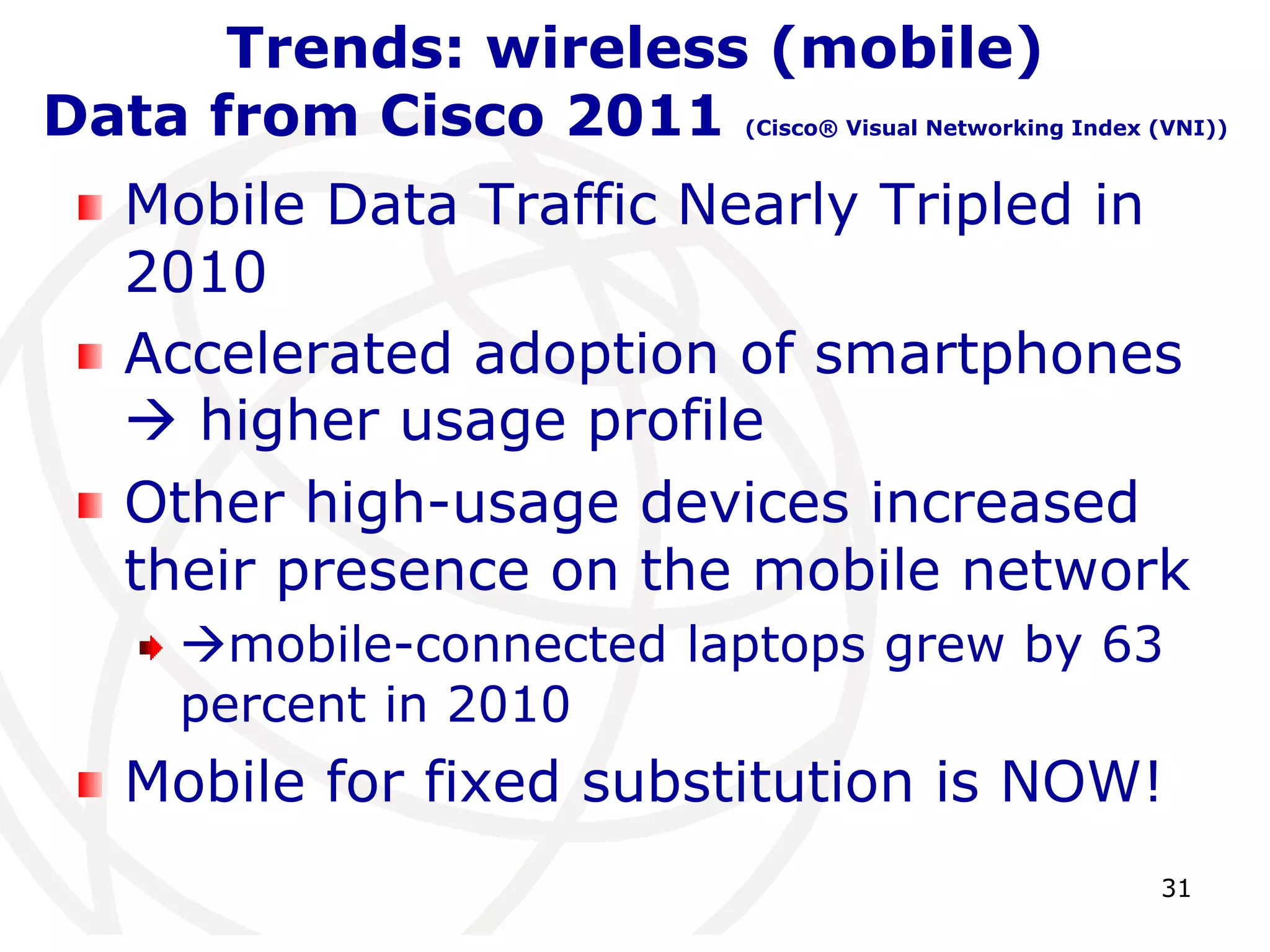 31 
Trends: wireless (mobile) 
Data from Cisco 2011 (Cisco® Visual Networking Index (VNI)) 
Mobile Data Traffic Nearly Tripled in 
2010 
Accelerated adoption of smartphones 
 higher usage profile 
Other high-usage devices increased 
their presence on the mobile network 
mobile-connected laptops grew by 63 
percent in 2010 
Mobile for fixed substitution is NOW! 
 