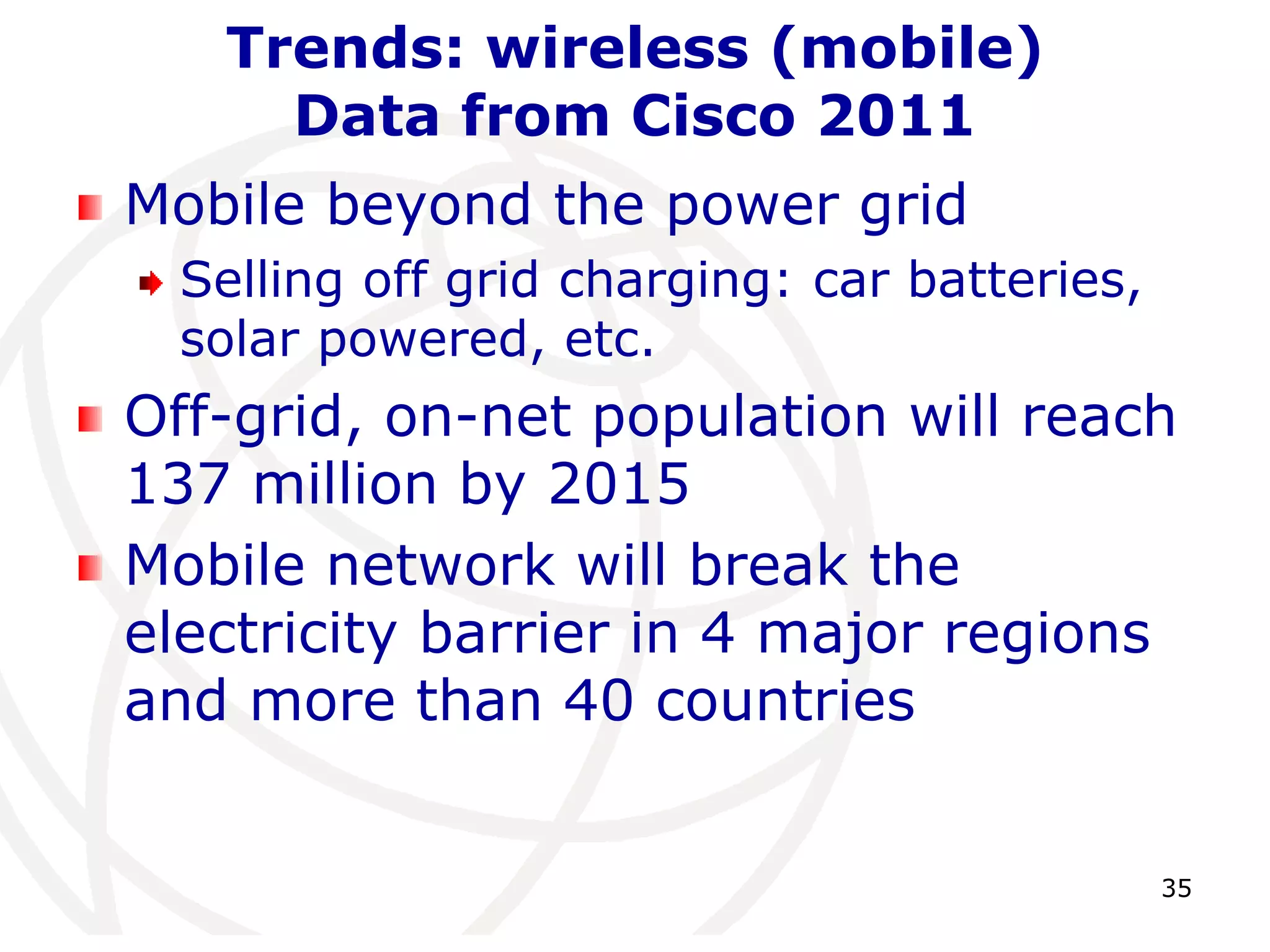 35 
Trends: wireless (mobile) 
Data from Cisco 2011 
Mobile beyond the power grid 
Selling off grid charging: car batteries, 
solar powered, etc. 
Off-grid, on-net population will reach 
137 million by 2015 
Mobile network will break the 
electricity barrier in 4 major regions 
and more than 40 countries 
 