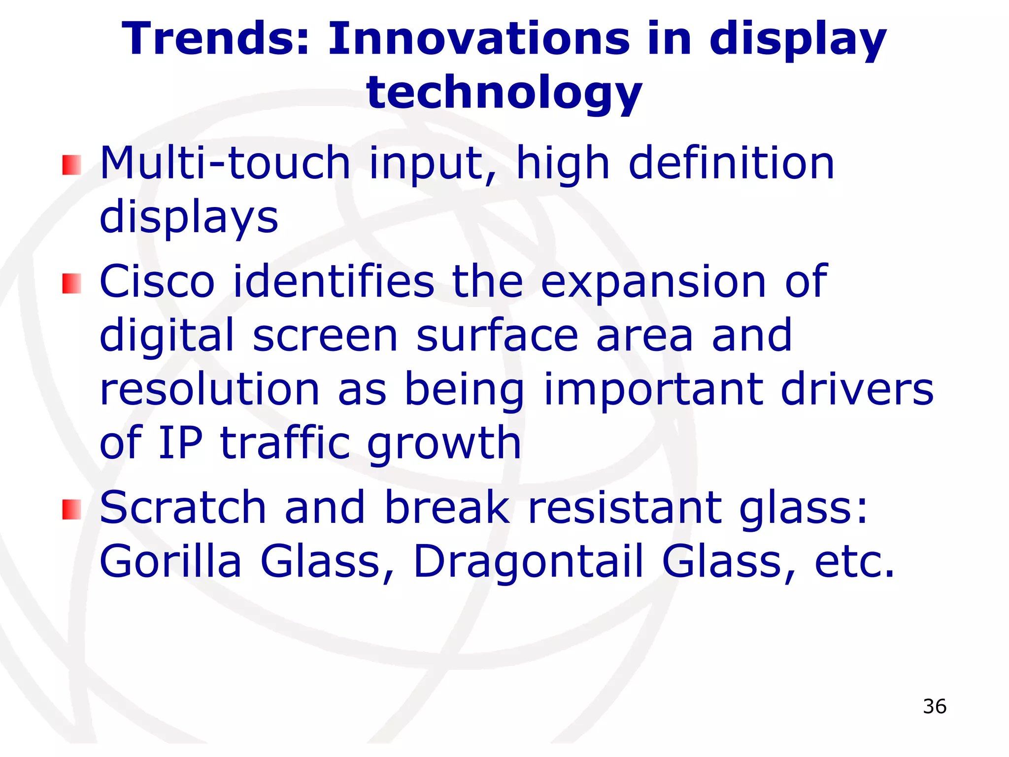 36 
Trends: Innovations in display 
technology 
Multi-touch input, high definition 
displays 
Cisco identifies the expansion of 
digital screen surface area and 
resolution as being important drivers 
of IP traffic growth 
Scratch and break resistant glass: 
Gorilla Glass, Dragontail Glass, etc. 
 