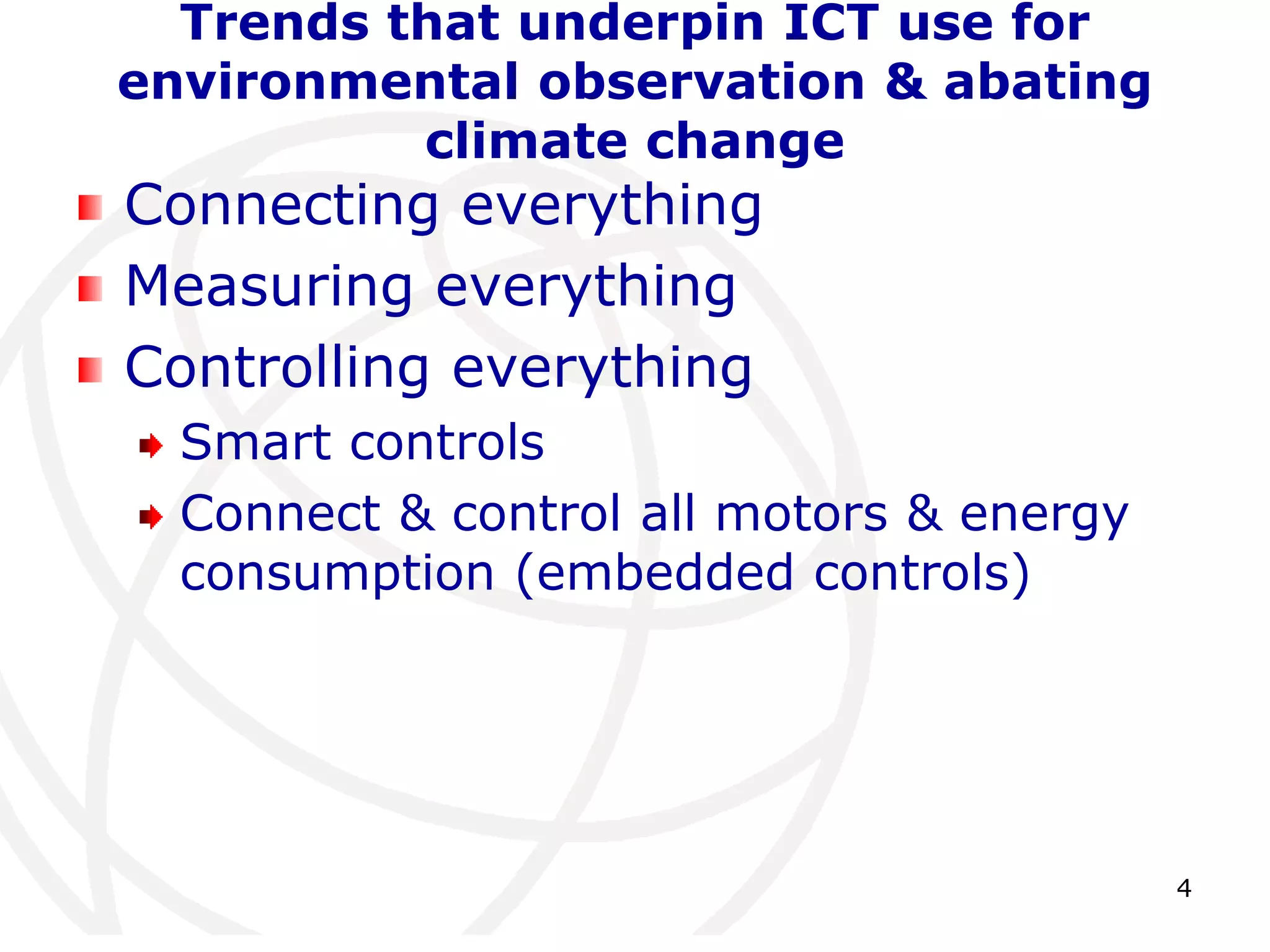 4 
Trends that underpin ICT use for 
environmental observation & abating 
climate change 
Connecting everything 
Measuring everything 
Controlling everything 
Smart controls 
Connect & control all motors & energy 
consumption (embedded controls) 
 