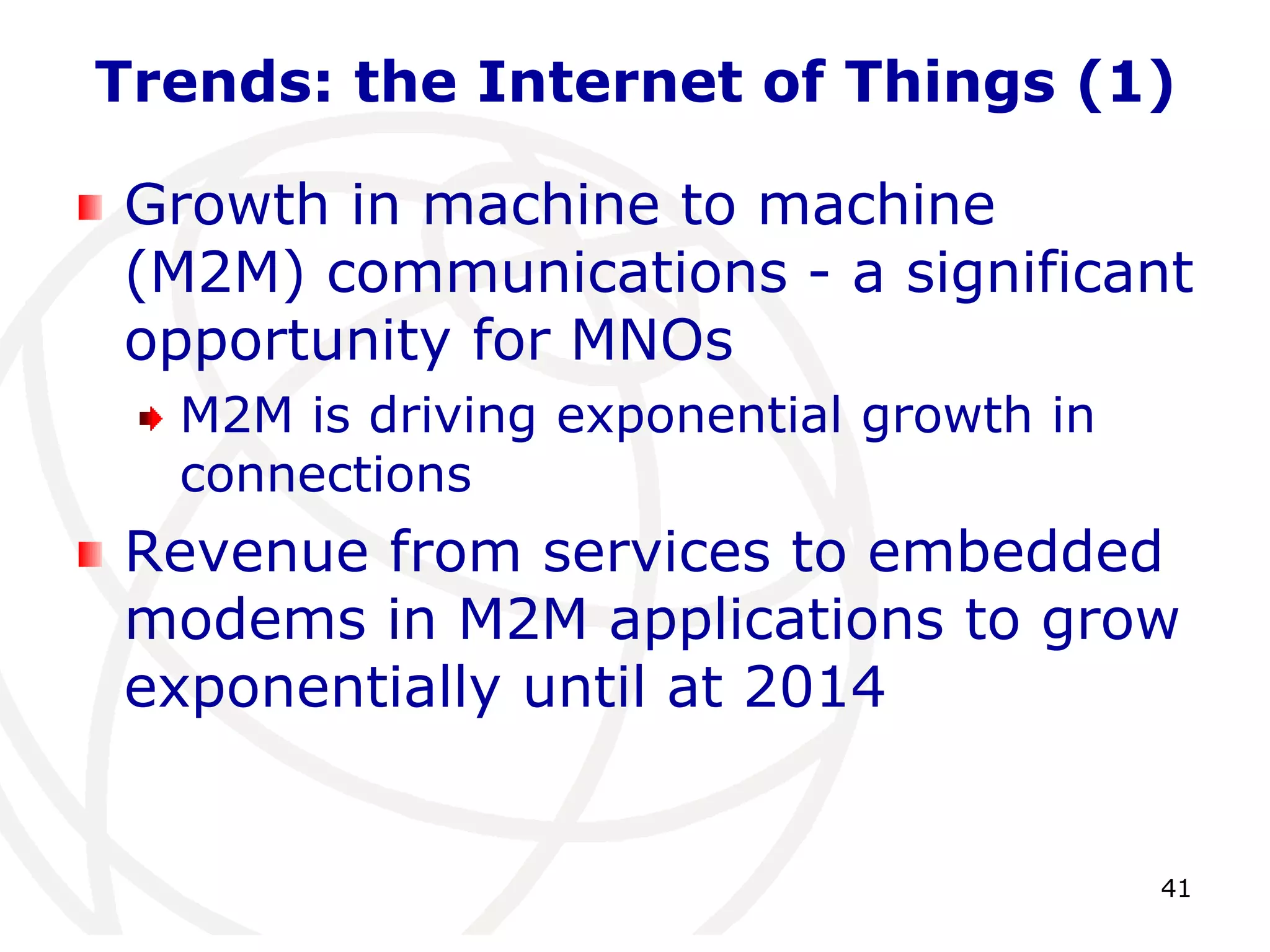 Trends: the Internet of Things (1) 
Growth in machine to machine 
(M2M) communications - a significant 
opportunity for MNOs 
41 
M2M is driving exponential growth in 
connections 
Revenue from services to embedded 
modems in M2M applications to grow 
exponentially until at 2014 
 