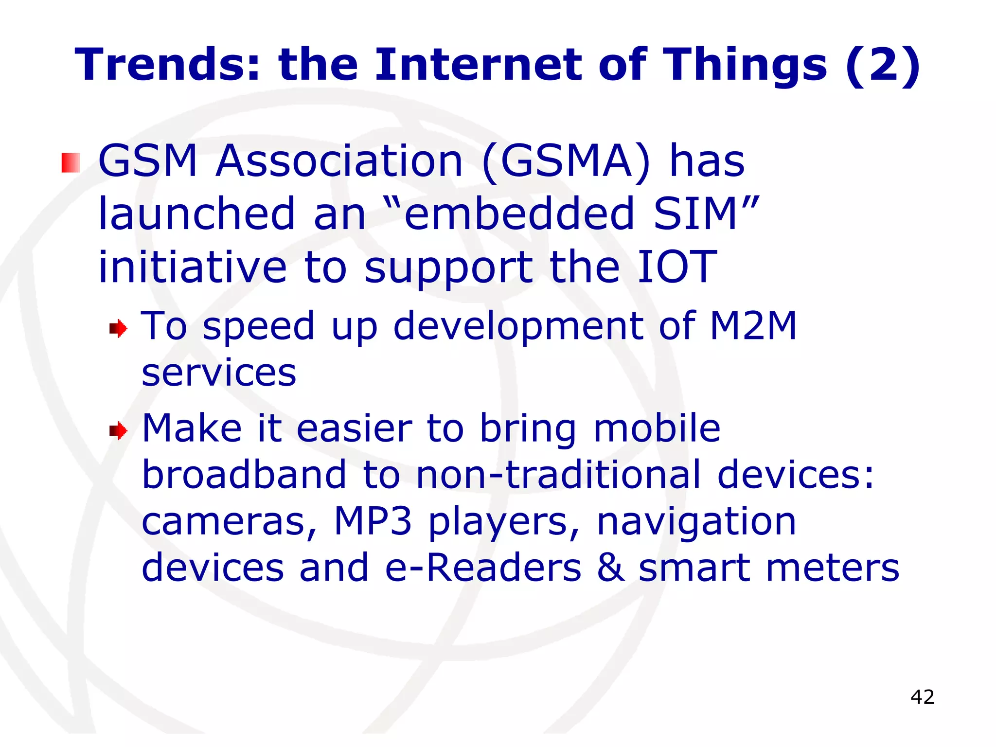 Trends: the Internet of Things (2) 
42 
GSM Association (GSMA) has 
launched an “embedded SIM” 
initiative to support the IOT 
To speed up development of M2M 
services 
Make it easier to bring mobile 
broadband to non-traditional devices: 
cameras, MP3 players, navigation 
devices and e-Readers & smart meters 
 