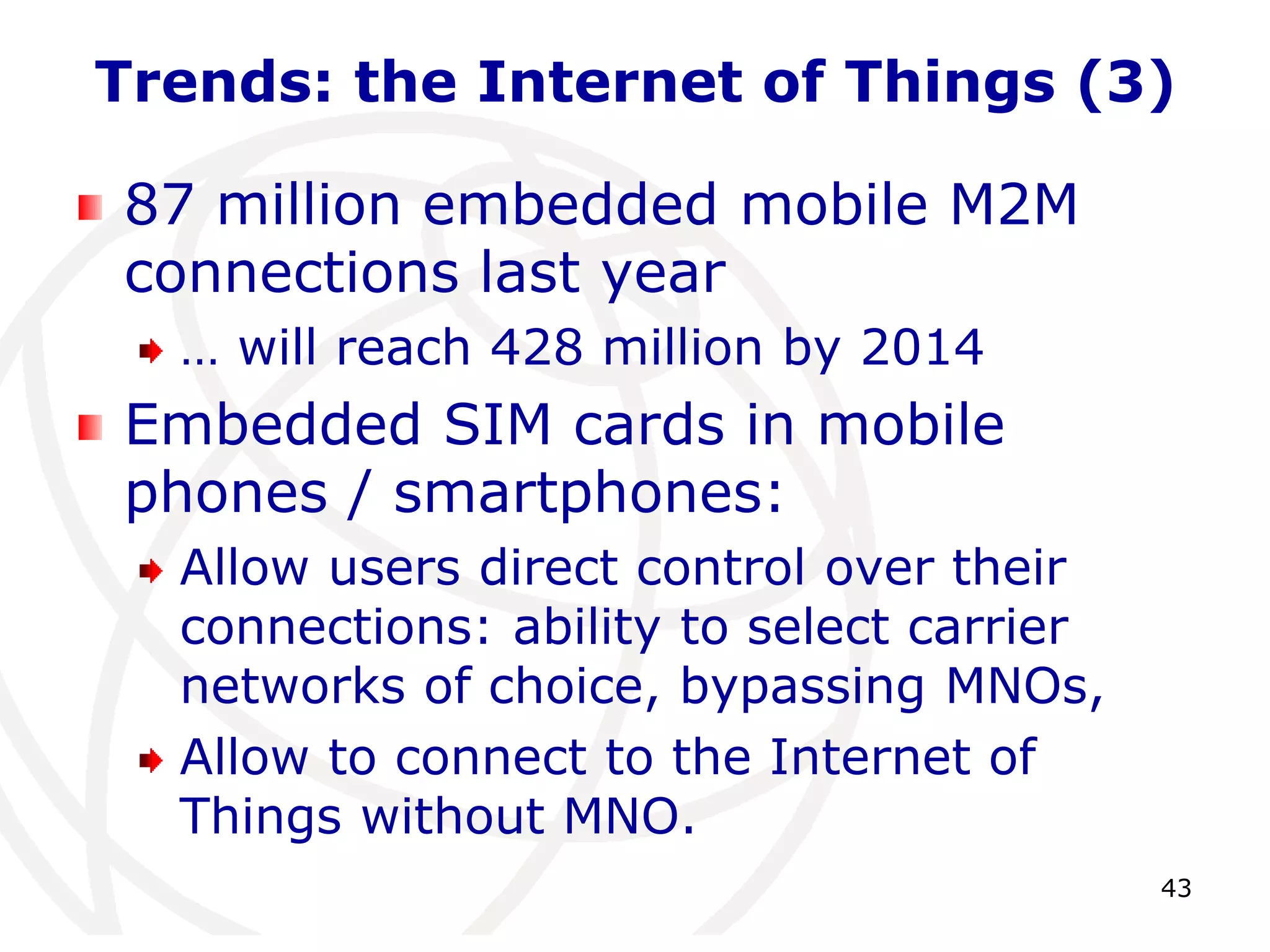 Trends: the Internet of Things (3) 
43 
87 million embedded mobile M2M 
connections last year 
… will reach 428 million by 2014 
Embedded SIM cards in mobile 
phones / smartphones: 
Allow users direct control over their 
connections: ability to select carrier 
networks of choice, bypassing MNOs, 
Allow to connect to the Internet of 
Things without MNO. 
 