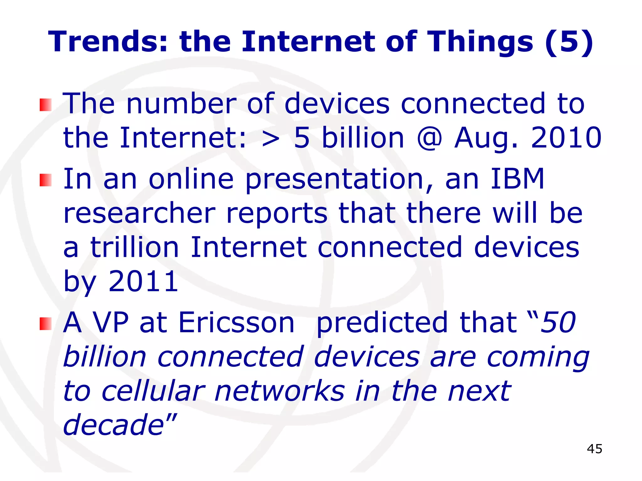 Trends: the Internet of Things (5) 
The number of devices connected to 
the Internet: > 5 billion @ Aug. 2010 
In an online presentation, an IBM 
researcher reports that there will be 
a trillion Internet connected devices 
by 2011 
A VP at Ericsson predicted that “50 
billion connected devices are coming 
to cellular networks in the next 
decade” 
45 
 