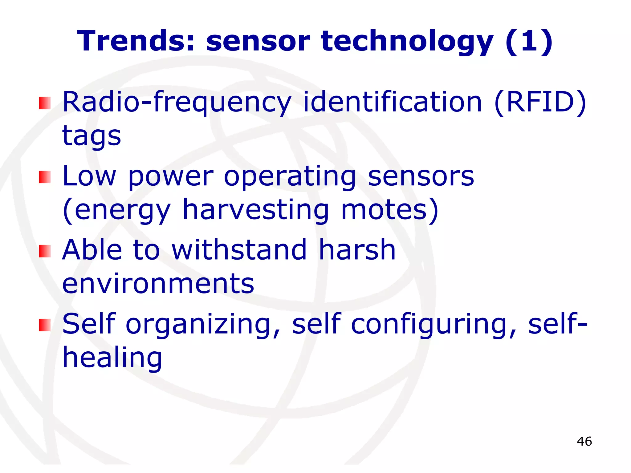 46 
Trends: sensor technology (1) 
Radio-frequency identification (RFID) 
tags 
Low power operating sensors 
(energy harvesting motes) 
Able to withstand harsh 
environments 
Self organizing, self configuring, self-healing 
 
