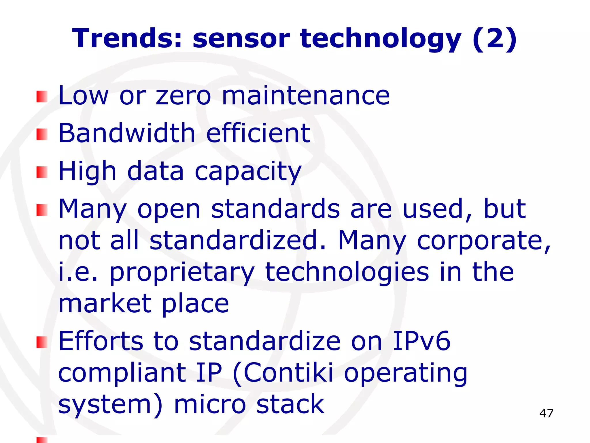 47 
Trends: sensor technology (2) 
Low or zero maintenance 
Bandwidth efficient 
High data capacity 
Many open standards are used, but 
not all standardized. Many corporate, 
i.e. proprietary technologies in the 
market place 
Efforts to standardize on IPv6 
compliant IP (Contiki operating 
system) micro stack 
 