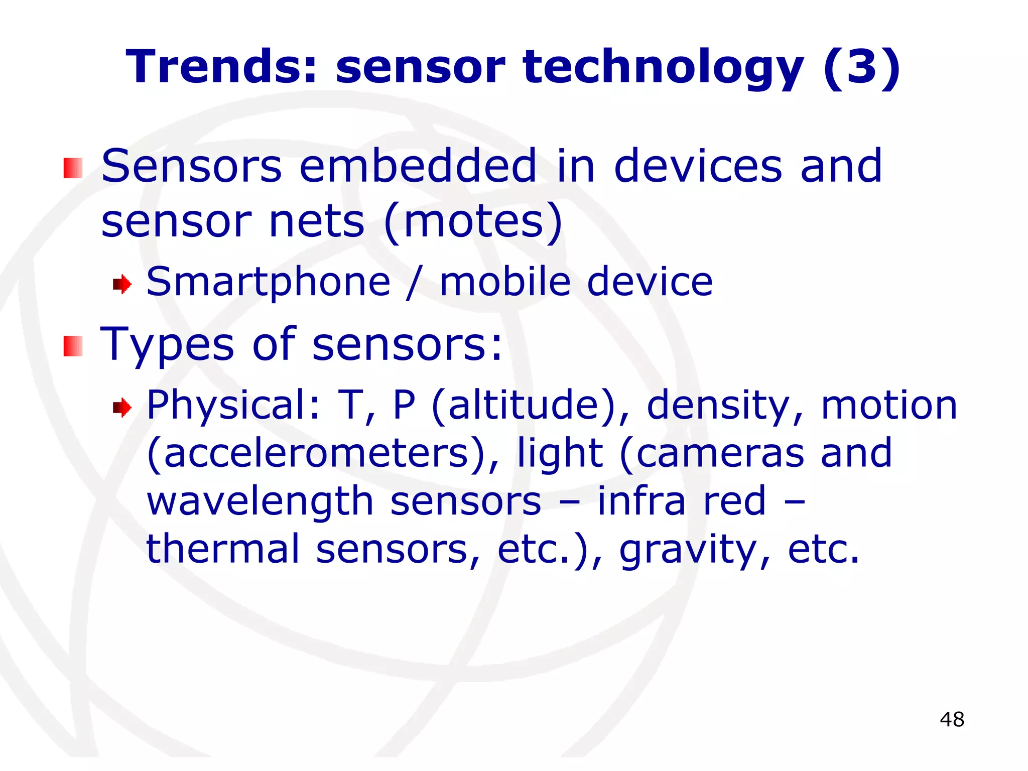 48 
Trends: sensor technology (3) 
Sensors embedded in devices and 
sensor nets (motes) 
Smartphone / mobile device 
Types of sensors: 
Physical: T, P (altitude), density, motion 
(accelerometers), light (cameras and 
wavelength sensors – infra red – 
thermal sensors, etc.), gravity, etc. 
 