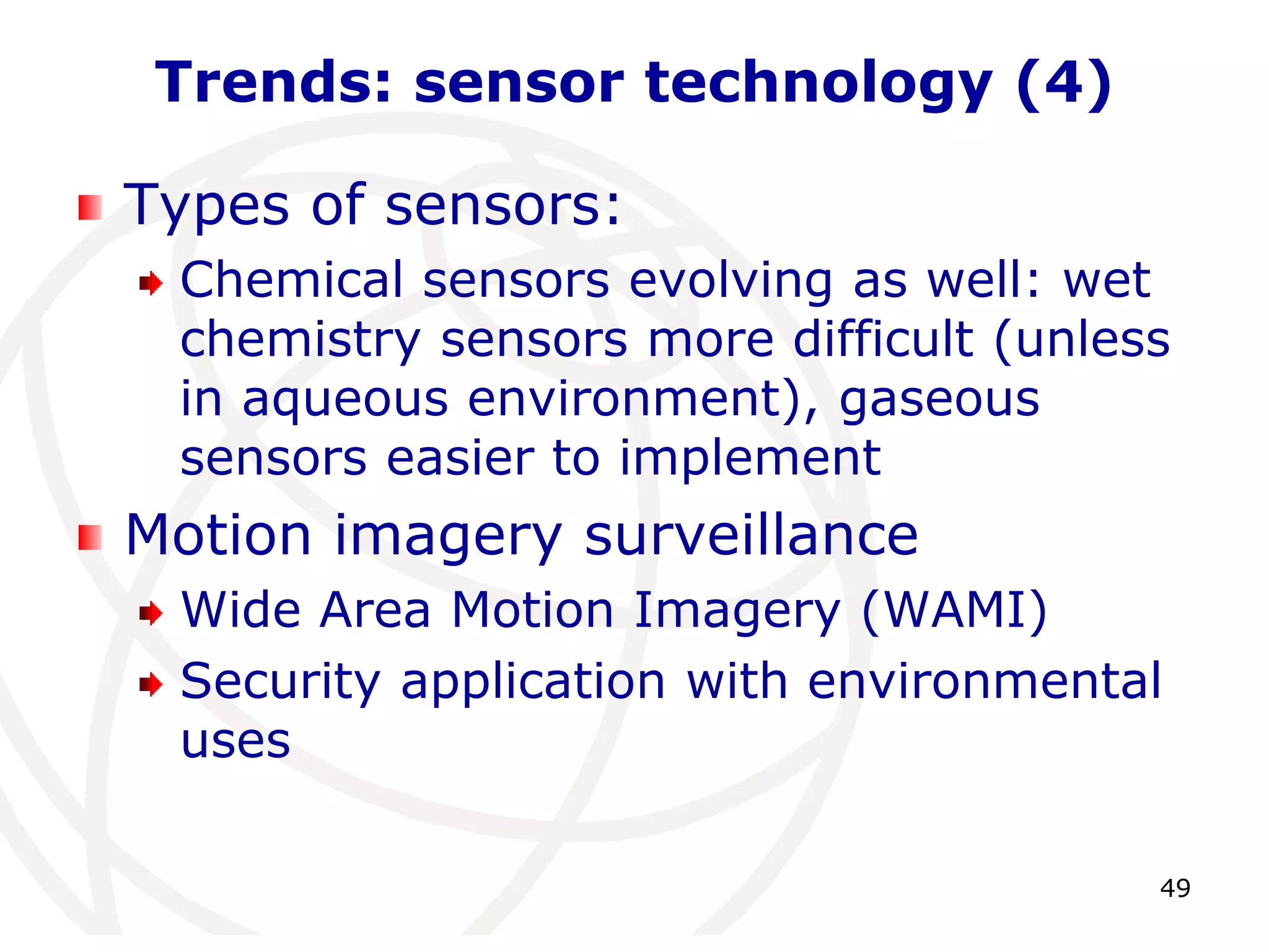 49 
Trends: sensor technology (4) 
Types of sensors: 
Chemical sensors evolving as well: wet 
chemistry sensors more difficult (unless 
in aqueous environment), gaseous 
sensors easier to implement 
Motion imagery surveillance 
Wide Area Motion Imagery (WAMI) 
Security application with environmental 
uses 
 