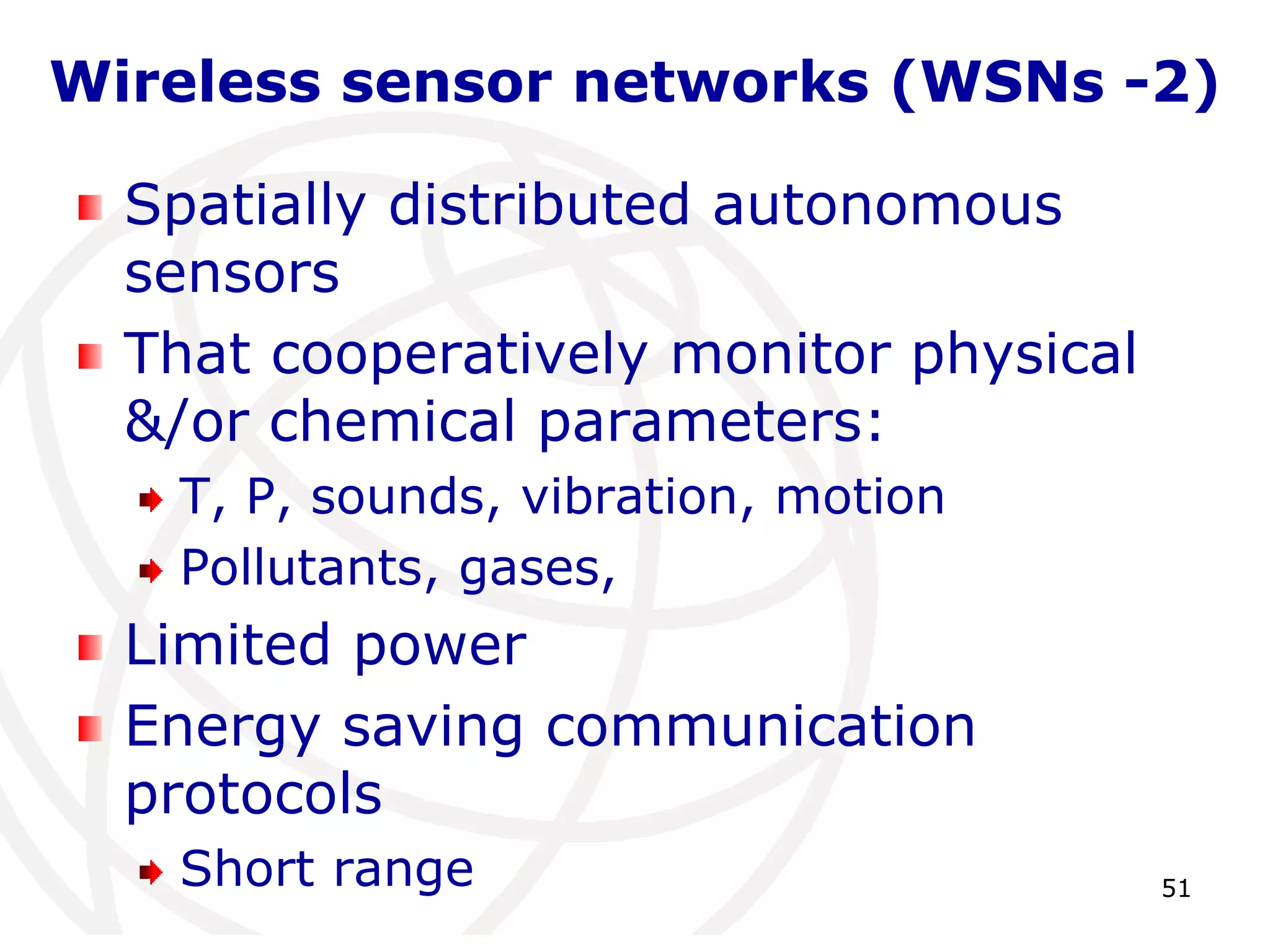 Wireless sensor networks (WSNs -2) 
51 
Spatially distributed autonomous 
sensors 
That cooperatively monitor physical 
&/or chemical parameters: 
T, P, sounds, vibration, motion 
Pollutants, gases, 
Limited power 
Energy saving communication 
protocols 
Short range 
 