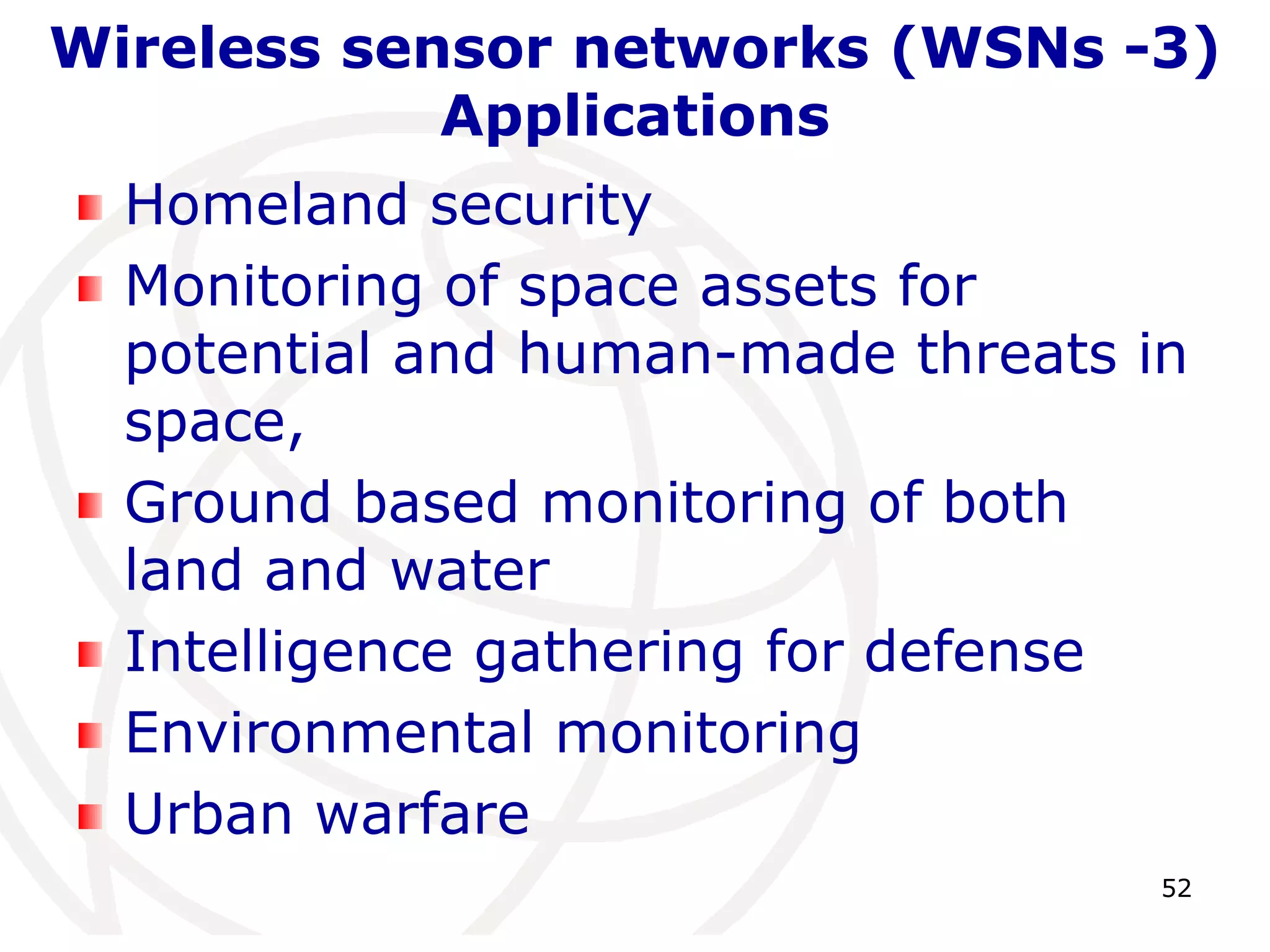 Wireless sensor networks (WSNs -3) 
52 
Applications 
Homeland security 
Monitoring of space assets for 
potential and human-made threats in 
space, 
Ground based monitoring of both 
land and water 
Intelligence gathering for defense 
Environmental monitoring 
Urban warfare 
 