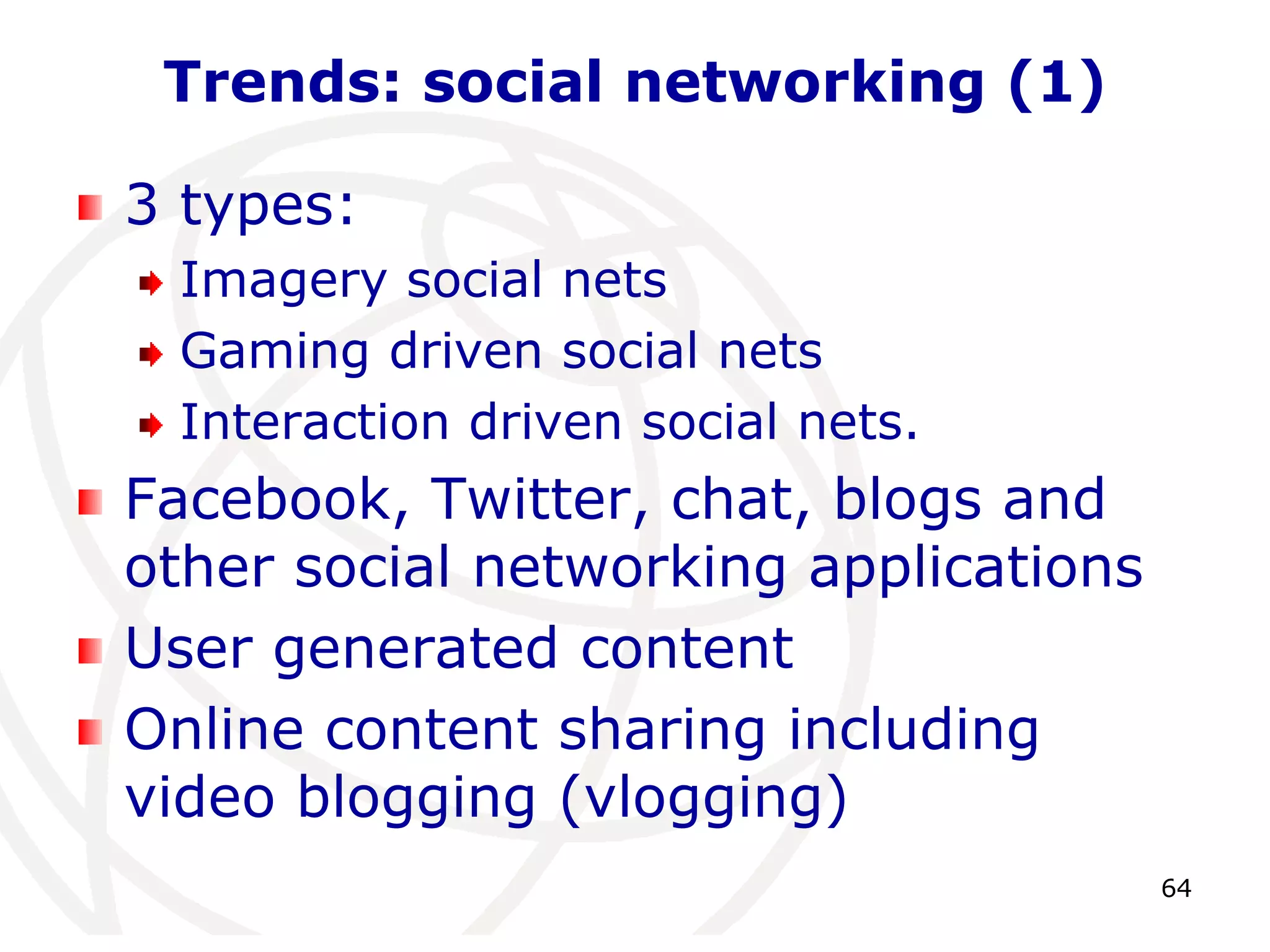 64 
Trends: social networking (1) 
3 types: 
Imagery social nets 
Gaming driven social nets 
Interaction driven social nets. 
Facebook, Twitter, chat, blogs and 
other social networking applications 
User generated content 
Online content sharing including 
video blogging (vlogging) 
 