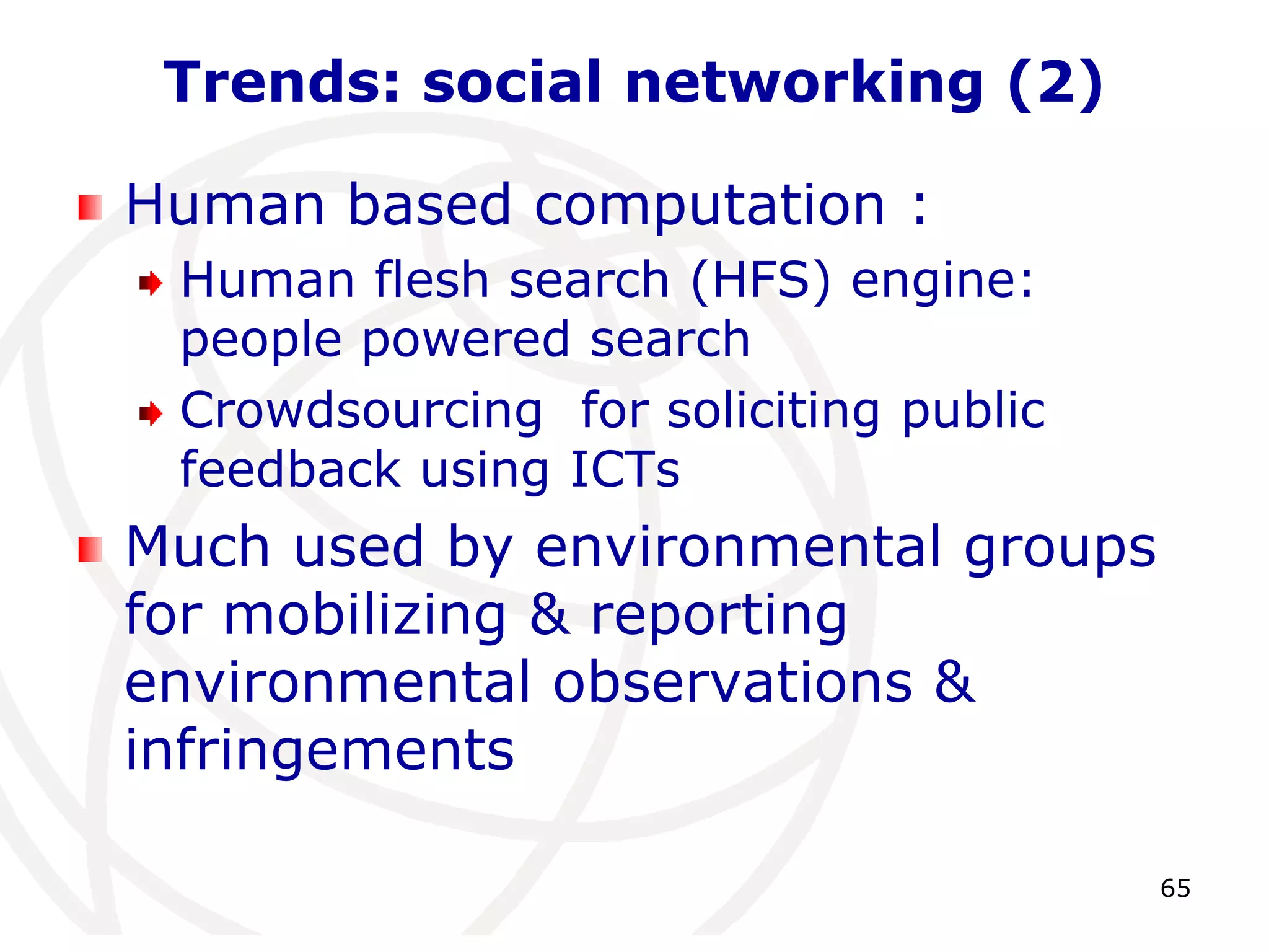 65 
Trends: social networking (2) 
Human based computation : 
Human flesh search (HFS) engine: 
people powered search 
Crowdsourcing for soliciting public 
feedback using ICTs 
Much used by environmental groups 
for mobilizing & reporting 
environmental observations & 
infringements 
 