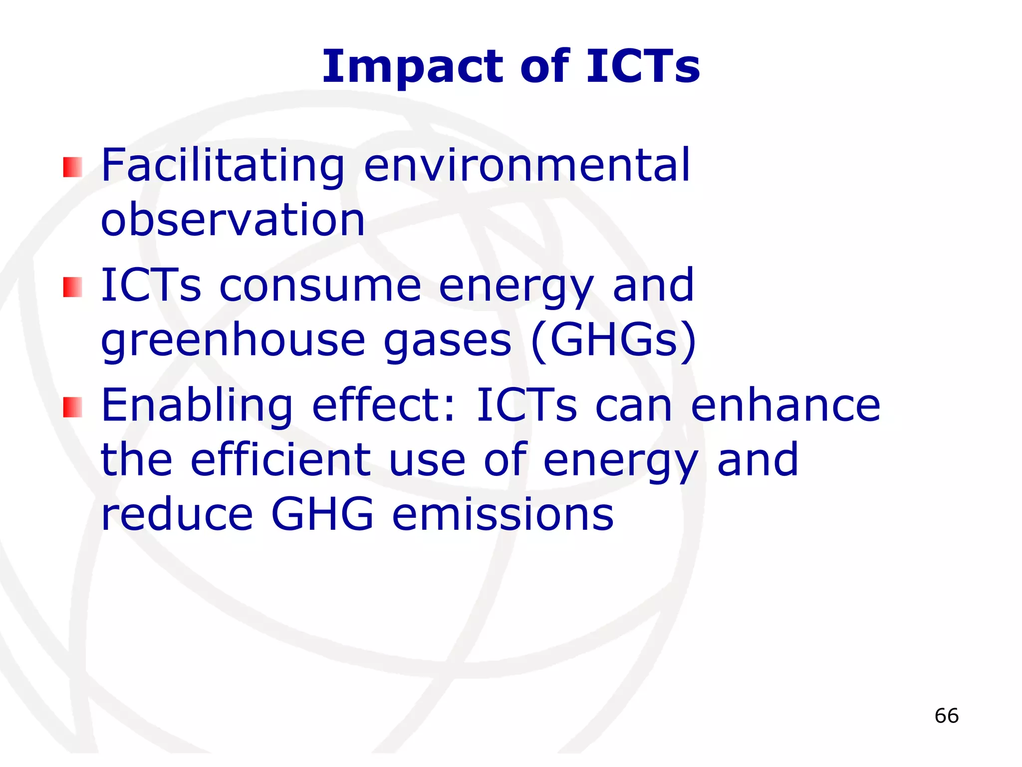 66 
Impact of ICTs 
Facilitating environmental 
observation 
ICTs consume energy and 
greenhouse gases (GHGs) 
Enabling effect: ICTs can enhance 
the efficient use of energy and 
reduce GHG emissions 
 