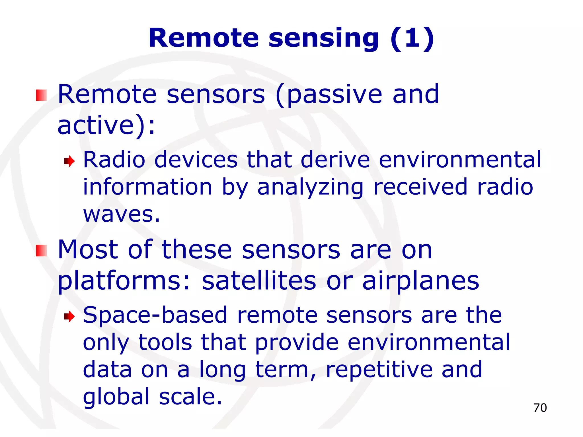 70 
Remote sensing (1) 
Remote sensors (passive and 
active): 
Radio devices that derive environmental 
information by analyzing received radio 
waves. 
Most of these sensors are on 
platforms: satellites or airplanes 
Space-based remote sensors are the 
only tools that provide environmental 
data on a long term, repetitive and 
global scale. 
 