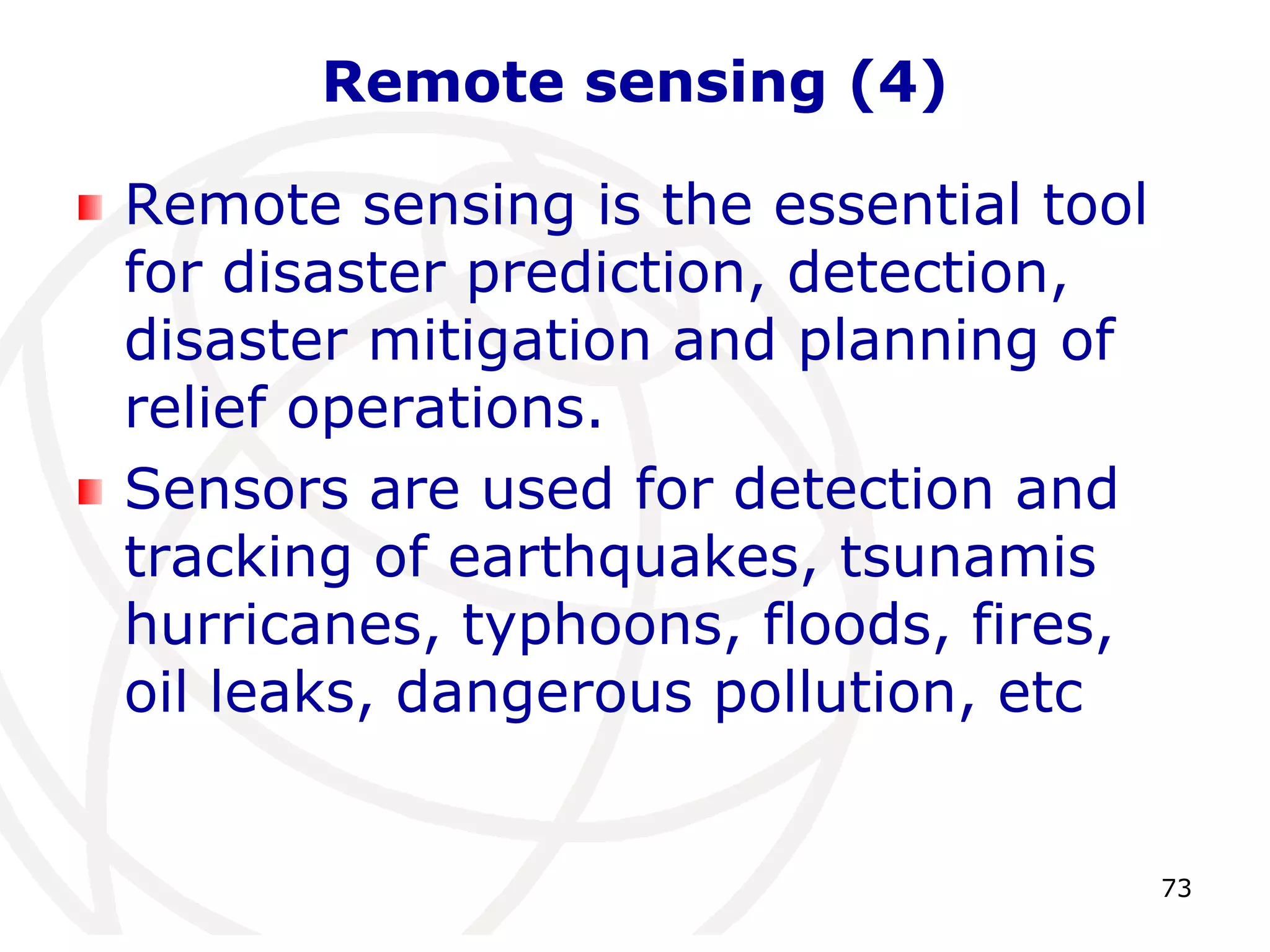 73 
Remote sensing (4) 
Remote sensing is the essential tool 
for disaster prediction, detection, 
disaster mitigation and planning of 
relief operations. 
Sensors are used for detection and 
tracking of earthquakes, tsunamis 
hurricanes, typhoons, floods, fires, 
oil leaks, dangerous pollution, etc 
 