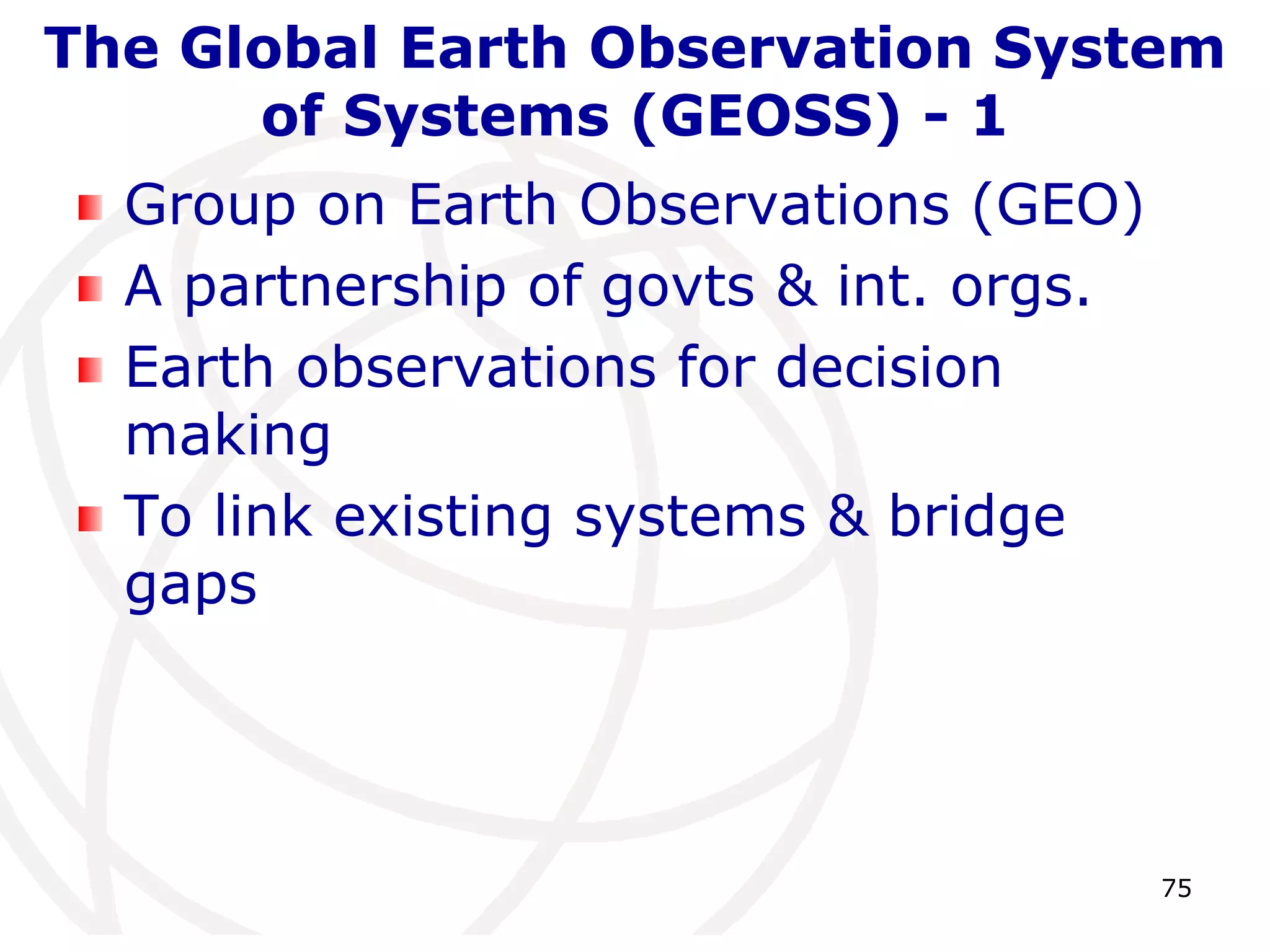 The Global Earth Observation System 
75 
of Systems (GEOSS) - 1 
Group on Earth Observations (GEO) 
A partnership of govts & int. orgs. 
Earth observations for decision 
making 
To link existing systems & bridge 
gaps 
 