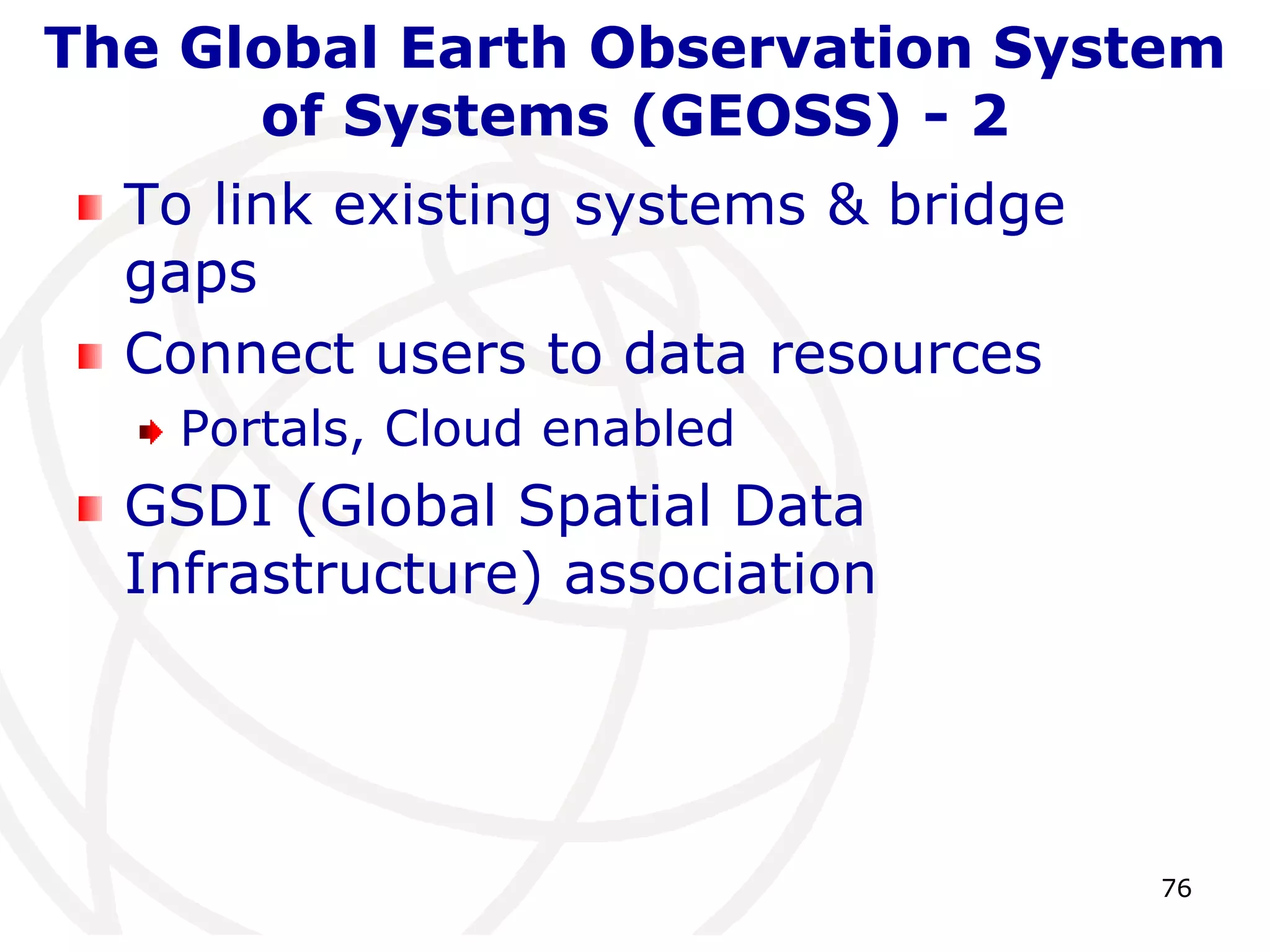 The Global Earth Observation System 
76 
of Systems (GEOSS) - 2 
To link existing systems & bridge 
gaps 
Connect users to data resources 
Portals, Cloud enabled 
GSDI (Global Spatial Data 
Infrastructure) association 
 