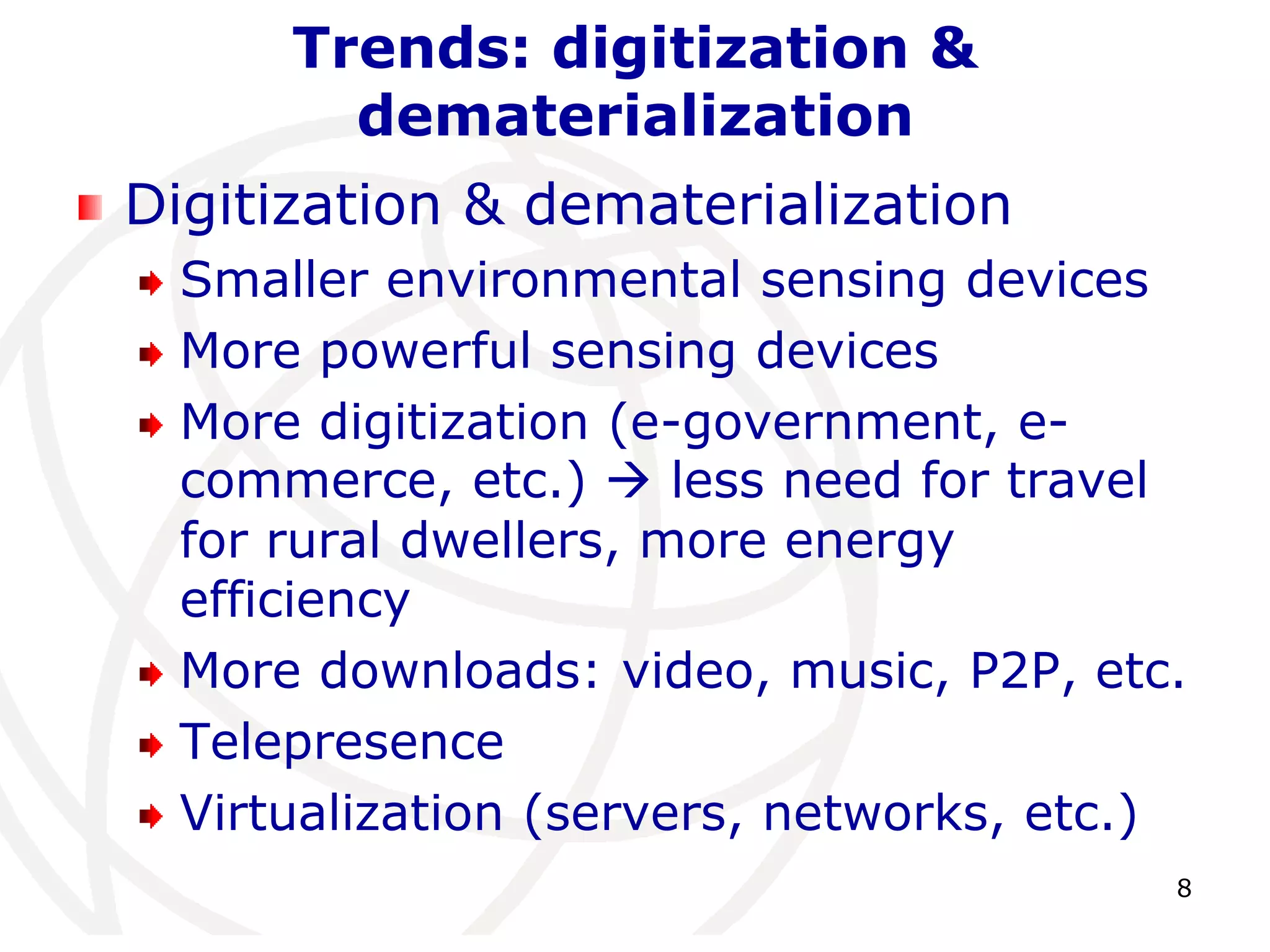 8 
Trends: digitization & 
dematerialization 
Digitization & dematerialization 
Smaller environmental sensing devices 
More powerful sensing devices 
More digitization (e-government, e-commerce, 
etc.)  less need for travel 
for rural dwellers, more energy 
efficiency 
More downloads: video, music, P2P, etc. 
Telepresence 
Virtualization (servers, networks, etc.) 
 