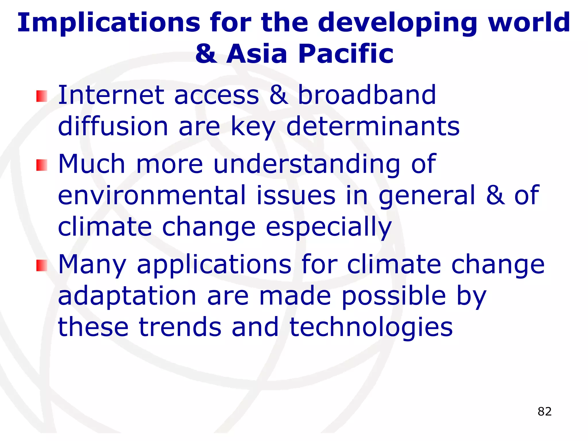 Implications for the developing world 
82 
& Asia Pacific 
Internet access & broadband 
diffusion are key determinants 
Much more understanding of 
environmental issues in general & of 
climate change especially 
Many applications for climate change 
adaptation are made possible by 
these trends and technologies 
 