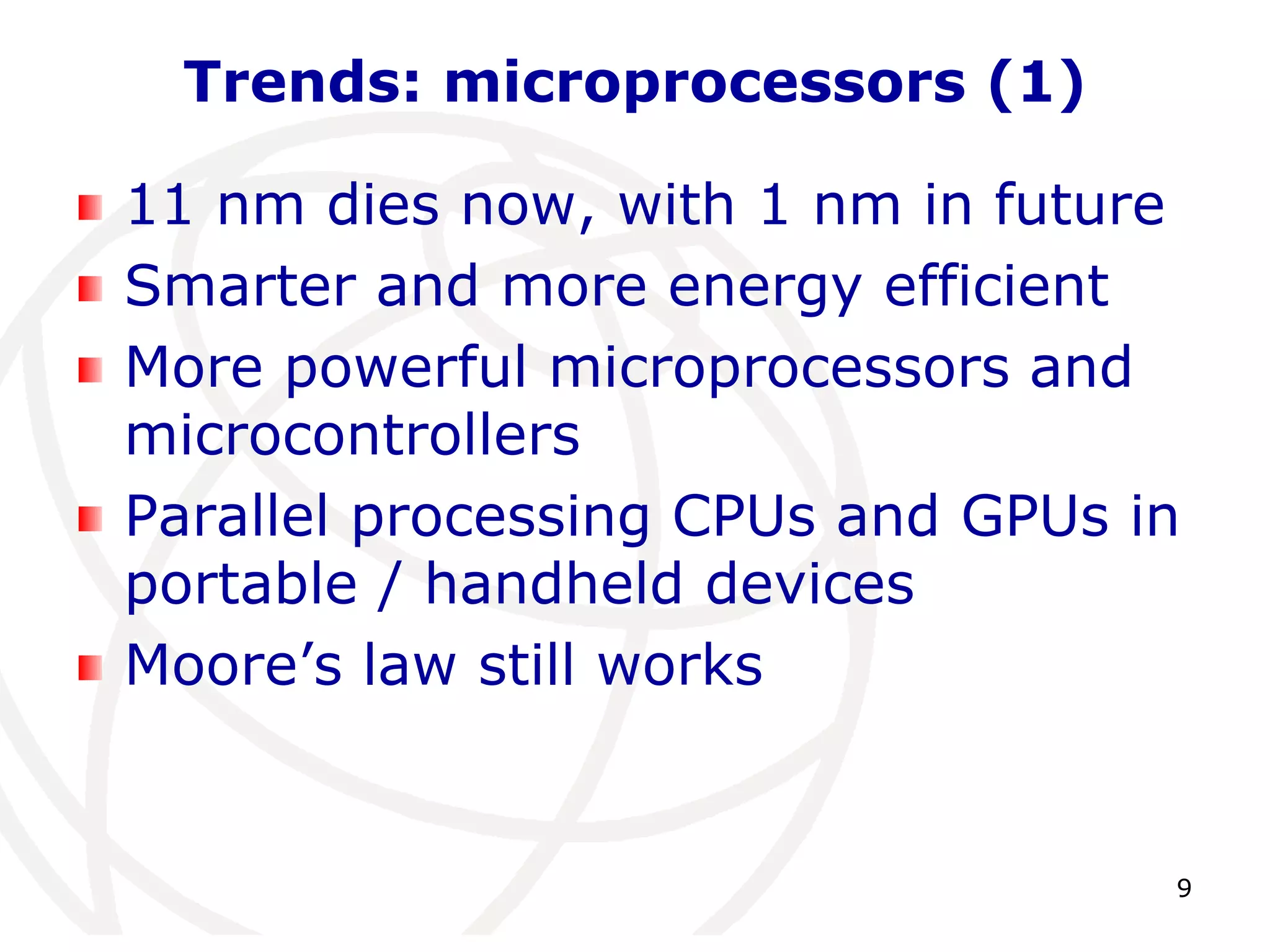 9 
Trends: microprocessors (1) 
11 nm dies now, with 1 nm in future 
Smarter and more energy efficient 
More powerful microprocessors and 
microcontrollers 
Parallel processing CPUs and GPUs in 
portable / handheld devices 
Moore’s law still works 
 