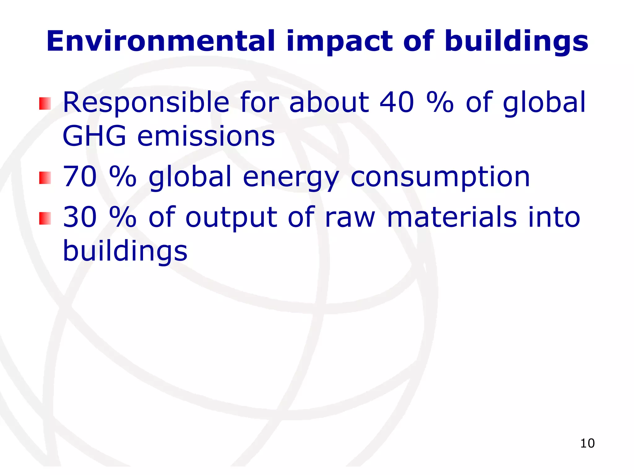 Environmental impact of buildings 
Responsible for about 40 % of global 
GHG emissions 
70 % global energy consumption 
30 % of output of raw materials into 
buildings 
10 
 