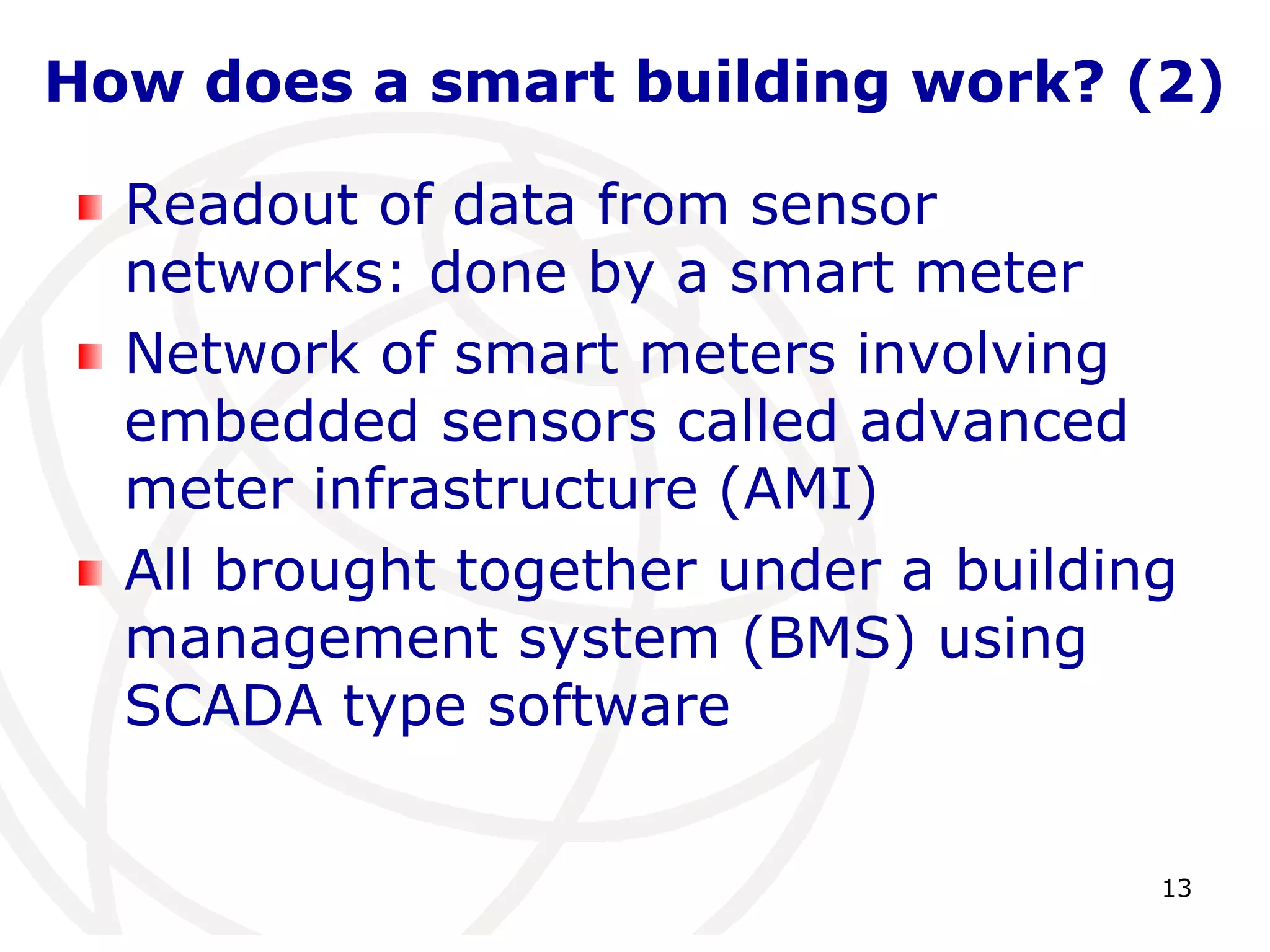 How does a smart building work? (2) 
Readout of data from sensor 
networks: done by a smart meter 
Network of smart meters involving 
embedded sensors called advanced 
meter infrastructure (AMI) 
All brought together under a building 
management system (BMS) using 
SCADA type software 
13 
 