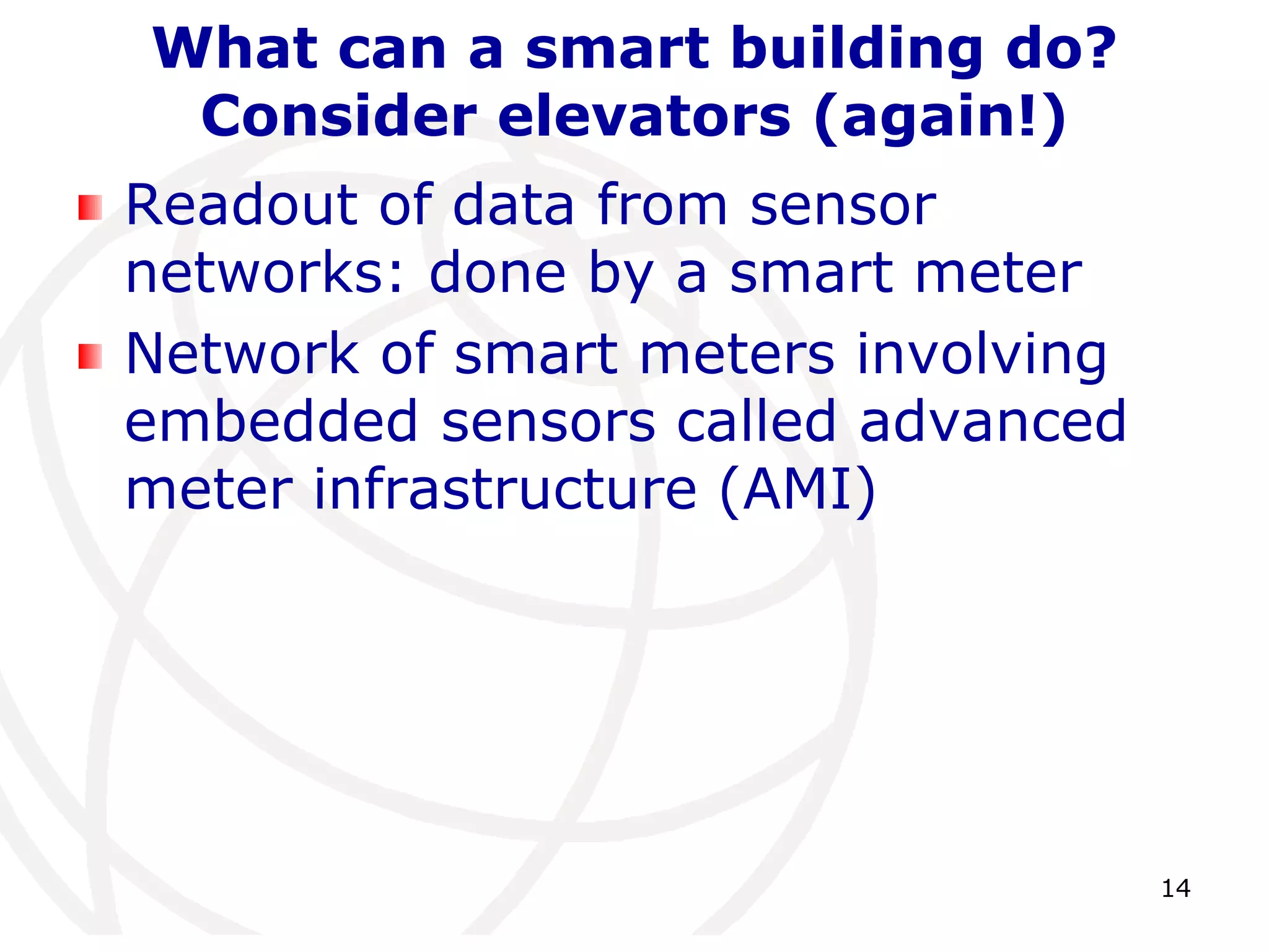14 
What can a smart building do? 
Consider elevators (again!) 
Readout of data from sensor 
networks: done by a smart meter 
Network of smart meters involving 
embedded sensors called advanced 
meter infrastructure (AMI) 
 