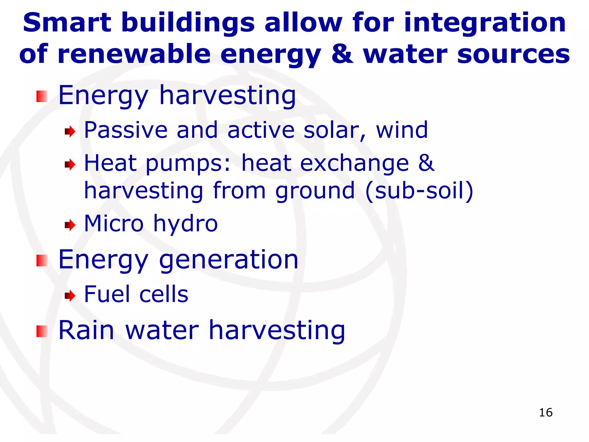 Smart buildings allow for integration 
of renewable energy & water sources 
16 
Energy harvesting 
Passive and active solar, wind 
Heat pumps: heat exchange & 
harvesting from ground (sub-soil) 
Micro hydro 
Energy generation 
Fuel cells 
Rain water harvesting 
 