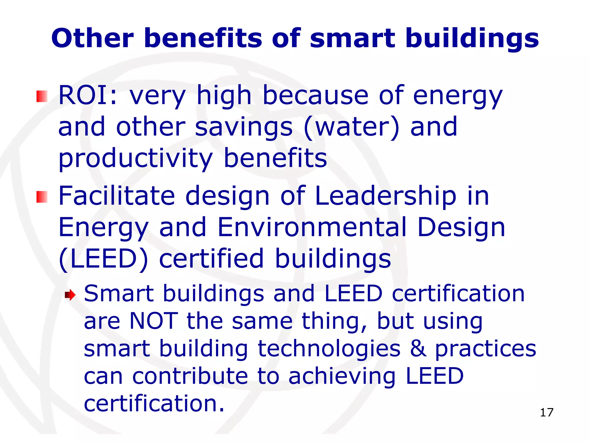 Other benefits of smart buildings 
17 
ROI: very high because of energy 
and other savings (water) and 
productivity benefits 
Facilitate design of Leadership in 
Energy and Environmental Design 
(LEED) certified buildings 
Smart buildings and LEED certification 
are NOT the same thing, but using 
smart building technologies & practices 
can contribute to achieving LEED 
certification. 
 