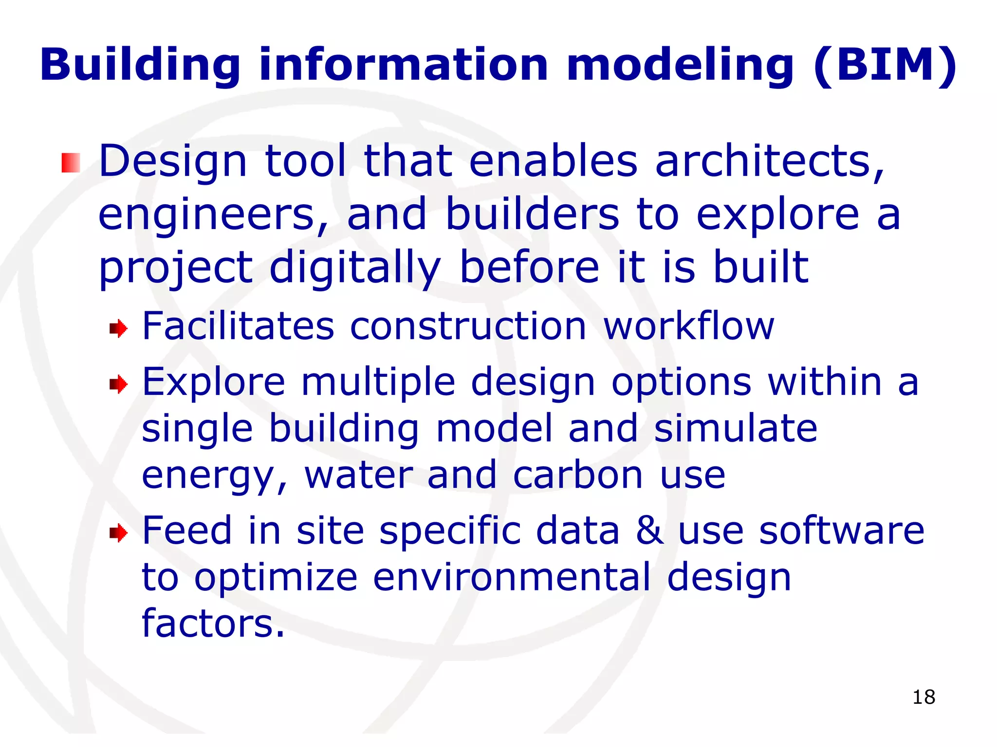 Building information modeling (BIM) 
18 
Design tool that enables architects, 
engineers, and builders to explore a 
project digitally before it is built 
Facilitates construction workflow 
Explore multiple design options within a 
single building model and simulate 
energy, water and carbon use 
Feed in site specific data & use software 
to optimize environmental design 
factors. 
 