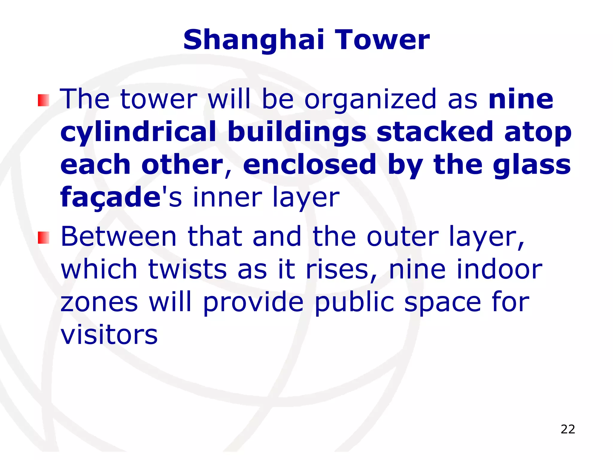 22 
Shanghai Tower 
The tower will be organized as nine 
cylindrical buildings stacked atop 
each other, enclosed by the glass 
façade's inner layer 
Between that and the outer layer, 
which twists as it rises, nine indoor 
zones will provide public space for 
visitors 
 