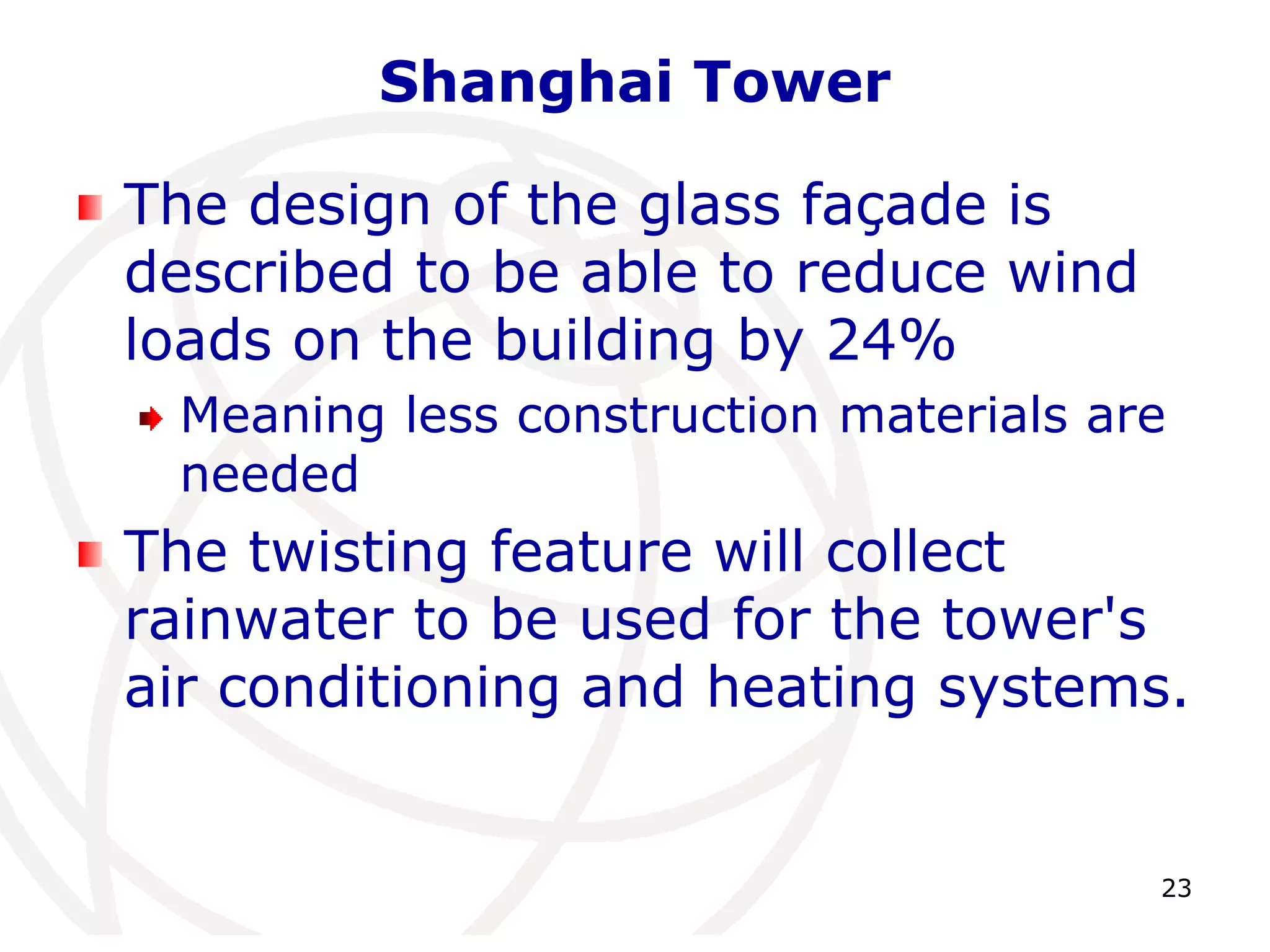 23 
Shanghai Tower 
The design of the glass façade is 
described to be able to reduce wind 
loads on the building by 24% 
Meaning less construction materials are 
needed 
The twisting feature will collect 
rainwater to be used for the tower's 
air conditioning and heating systems. 
 