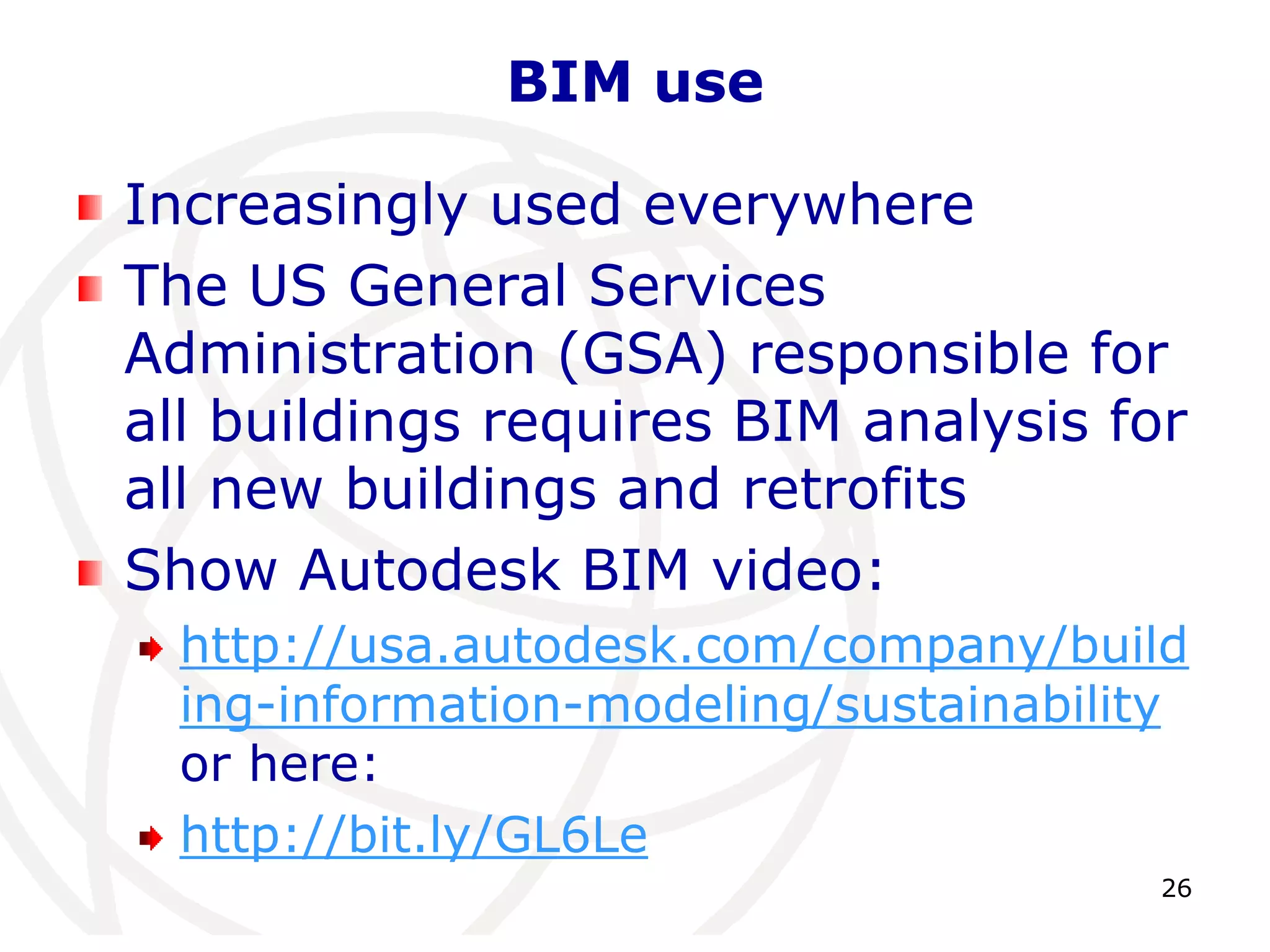 26 
BIM use 
Increasingly used everywhere 
The US General Services 
Administration (GSA) responsible for 
all buildings requires BIM analysis for 
all new buildings and retrofits 
Show Autodesk BIM video: 
http://usa.autodesk.com/company/build 
ing-information-modeling/sustainability 
or here: 
http://bit.ly/GL6Le 
 