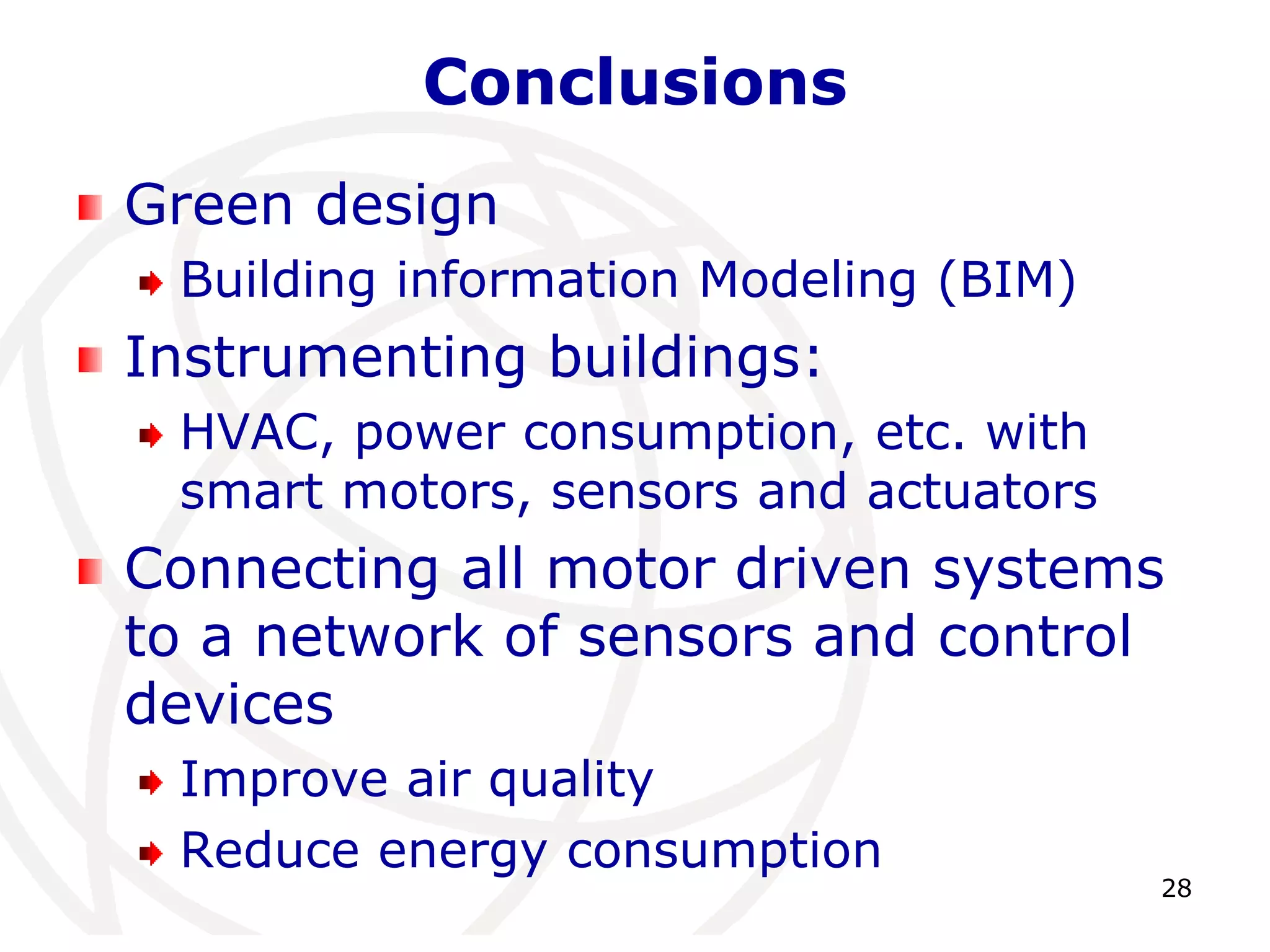 28 
Conclusions 
Green design 
Building information Modeling (BIM) 
Instrumenting buildings: 
HVAC, power consumption, etc. with 
smart motors, sensors and actuators 
Connecting all motor driven systems 
to a network of sensors and control 
devices 
Improve air quality 
Reduce energy consumption 
 