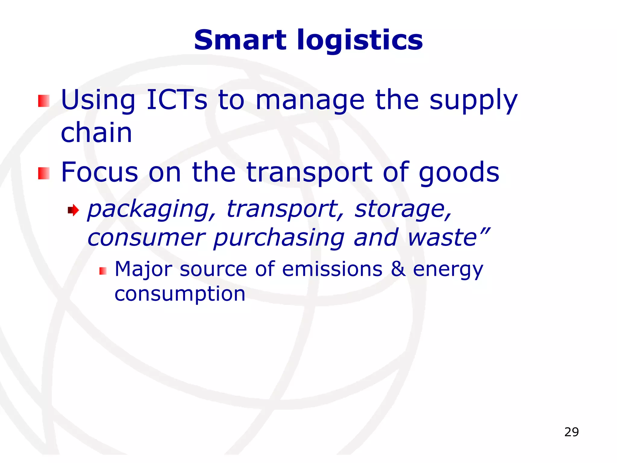 29 
Smart logistics 
Using ICTs to manage the supply 
chain 
Focus on the transport of goods 
packaging, transport, storage, 
consumer purchasing and waste” 
Major source of emissions & energy 
consumption 
 