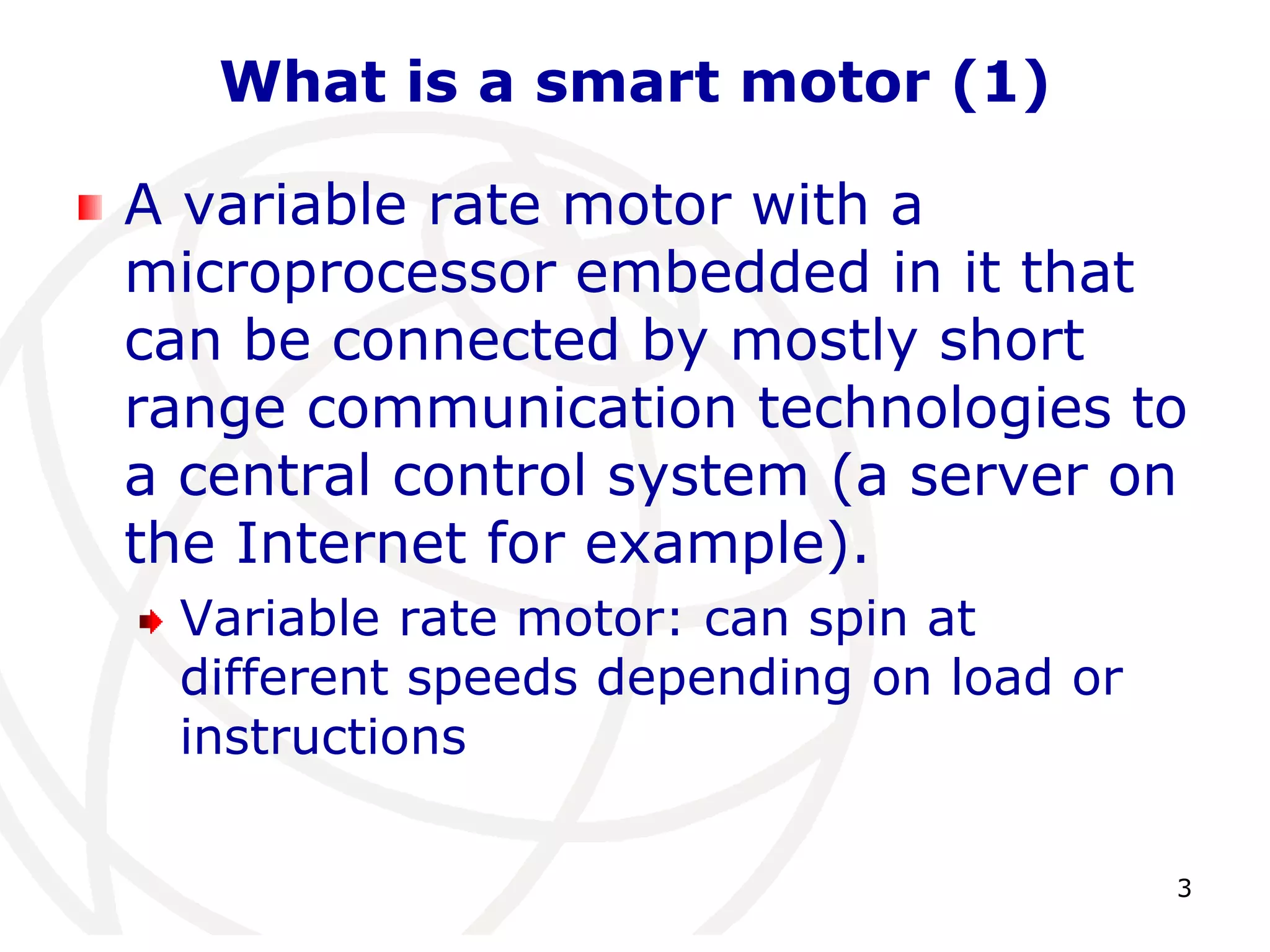 3 
What is a smart motor (1) 
A variable rate motor with a 
microprocessor embedded in it that 
can be connected by mostly short 
range communication technologies to 
a central control system (a server on 
the Internet for example). 
Variable rate motor: can spin at 
different speeds depending on load or 
instructions 
 