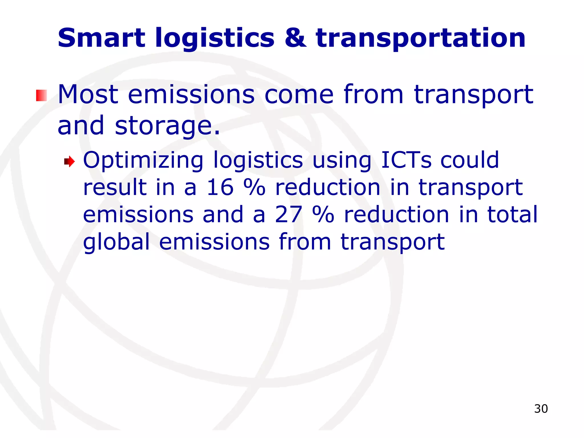 30 
Smart logistics & transportation 
Most emissions come from transport 
and storage. 
Optimizing logistics using ICTs could 
result in a 16 % reduction in transport 
emissions and a 27 % reduction in total 
global emissions from transport 
 