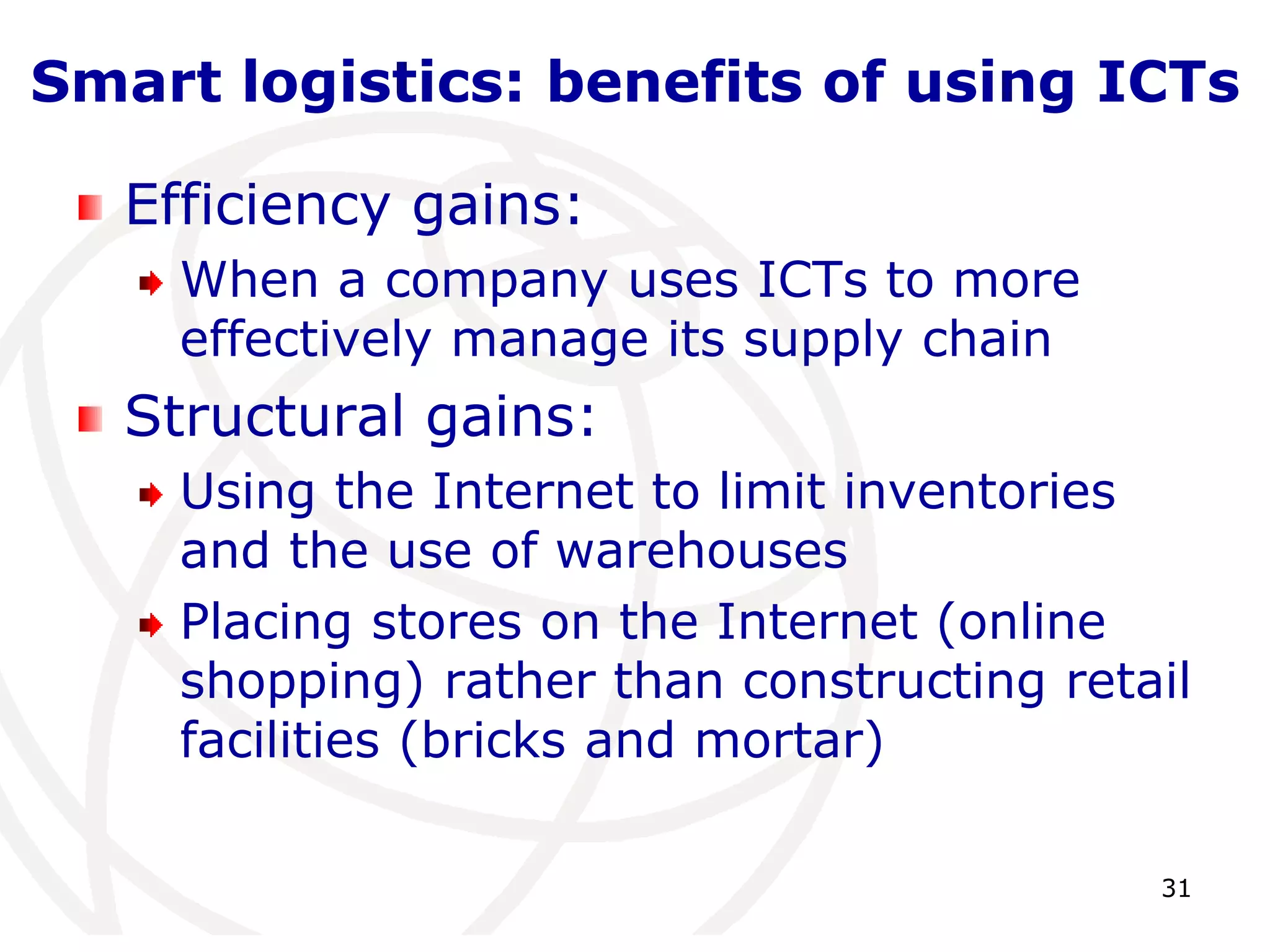 Smart logistics: benefits of using ICTs 
31 
Efficiency gains: 
When a company uses ICTs to more 
effectively manage its supply chain 
Structural gains: 
Using the Internet to limit inventories 
and the use of warehouses 
Placing stores on the Internet (online 
shopping) rather than constructing retail 
facilities (bricks and mortar) 
 