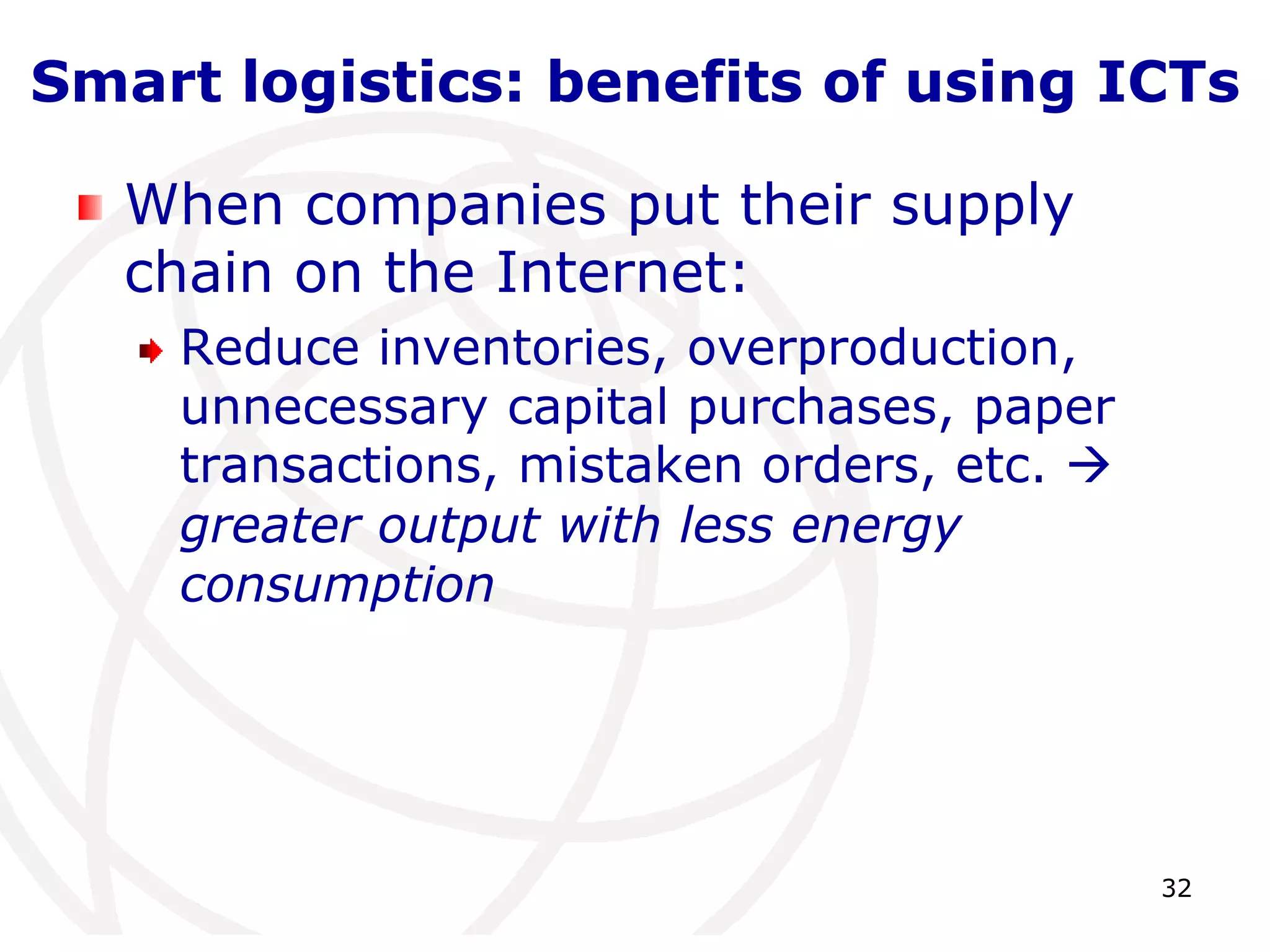 Smart logistics: benefits of using ICTs 
32 
When companies put their supply 
chain on the Internet: 
Reduce inventories, overproduction, 
unnecessary capital purchases, paper 
transactions, mistaken orders, etc.  
greater output with less energy 
consumption 
 