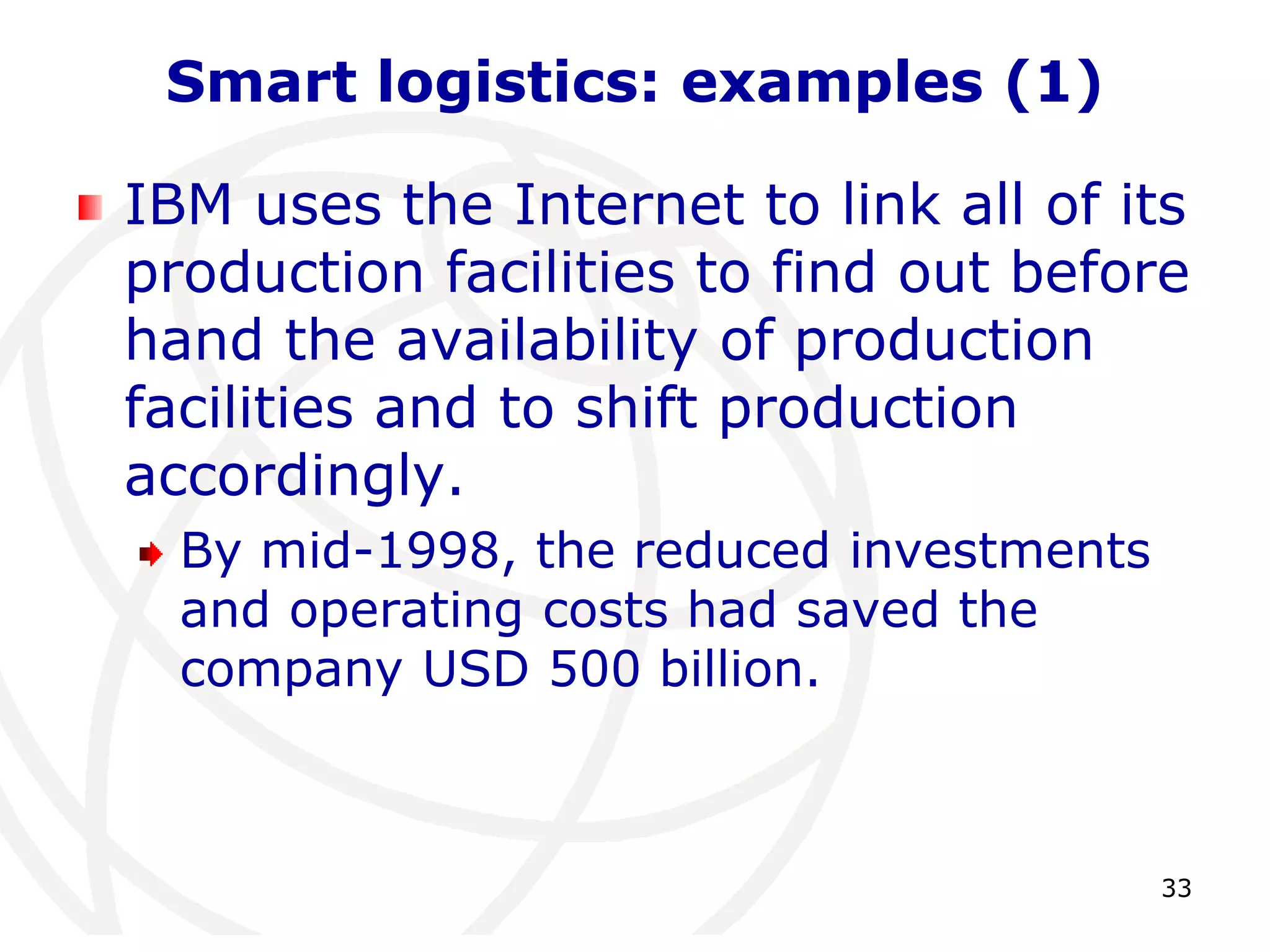 33 
Smart logistics: examples (1) 
IBM uses the Internet to link all of its 
production facilities to find out before 
hand the availability of production 
facilities and to shift production 
accordingly. 
By mid-1998, the reduced investments 
and operating costs had saved the 
company USD 500 billion. 
 