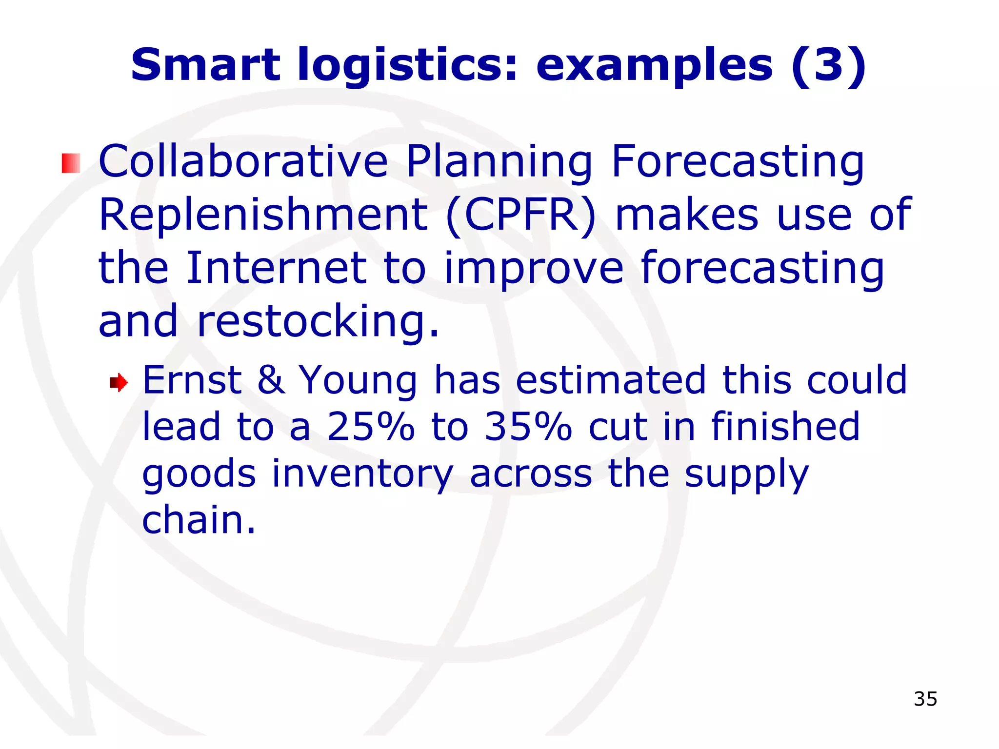35 
Smart logistics: examples (3) 
Collaborative Planning Forecasting 
Replenishment (CPFR) makes use of 
the Internet to improve forecasting 
and restocking. 
Ernst & Young has estimated this could 
lead to a 25% to 35% cut in finished 
goods inventory across the supply 
chain. 
 