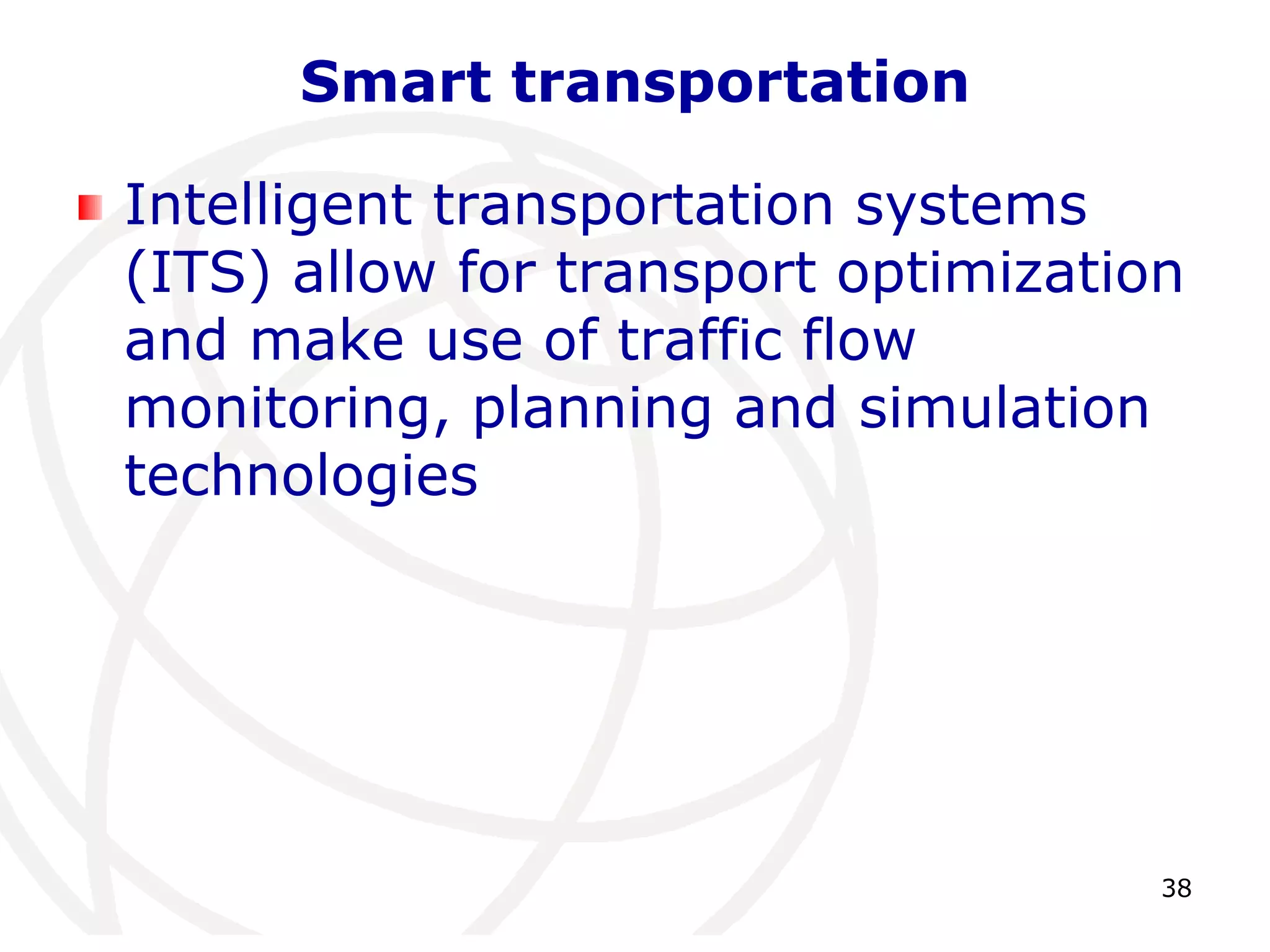 38 
Smart transportation 
Intelligent transportation systems 
(ITS) allow for transport optimization 
and make use of traffic flow 
monitoring, planning and simulation 
technologies 
 