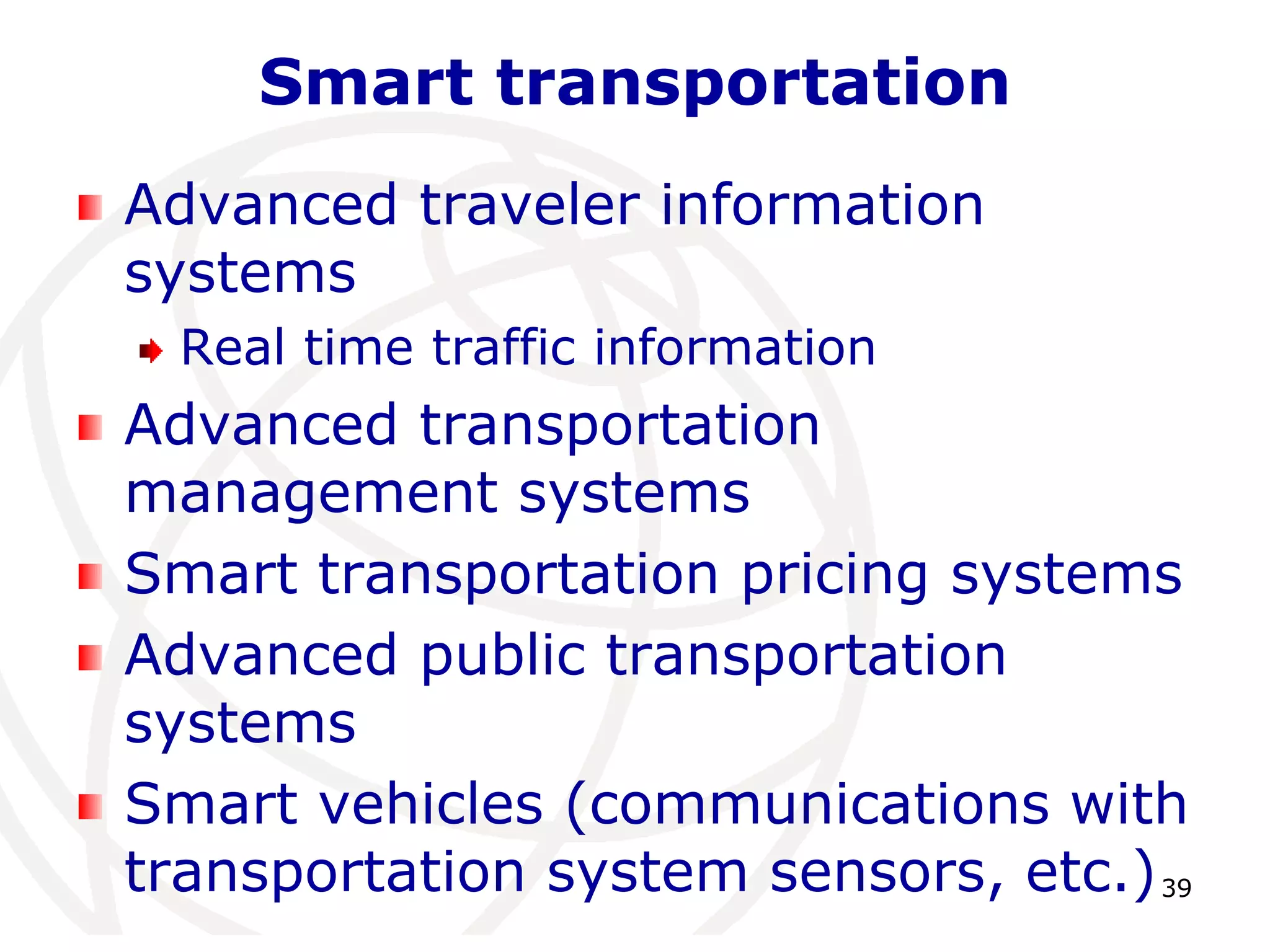 39 
Smart transportation 
Advanced traveler information 
systems 
Real time traffic information 
Advanced transportation 
management systems 
Smart transportation pricing systems 
Advanced public transportation 
systems 
Smart vehicles (communications with 
transportation system sensors, etc.) 
 
