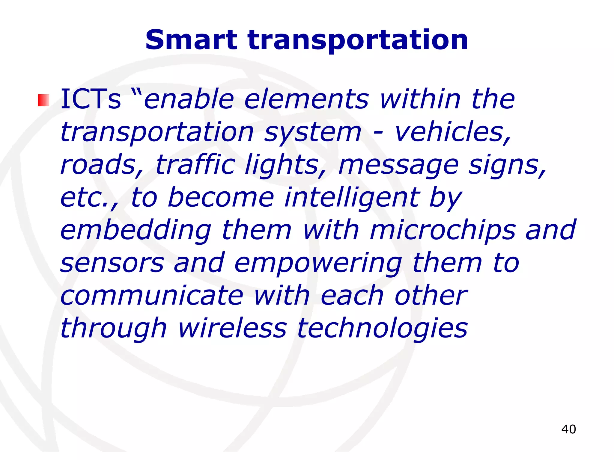 40 
Smart transportation 
ICTs “enable elements within the 
transportation system - vehicles, 
roads, traffic lights, message signs, 
etc., to become intelligent by 
embedding them with microchips and 
sensors and empowering them to 
communicate with each other 
through wireless technologies 
 