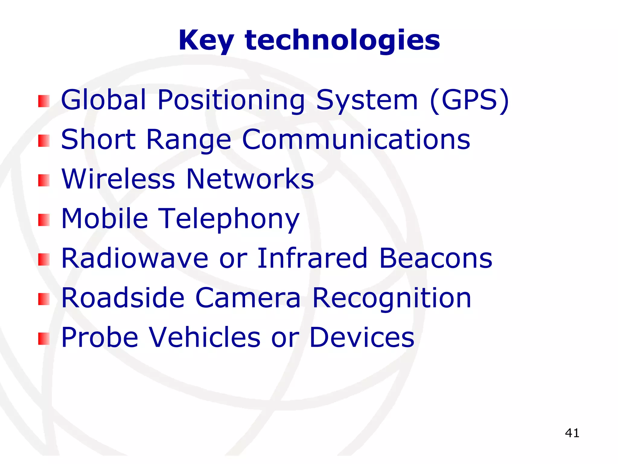 41 
Key technologies 
Global Positioning System (GPS) 
Short Range Communications 
Wireless Networks 
Mobile Telephony 
Radiowave or Infrared Beacons 
Roadside Camera Recognition 
Probe Vehicles or Devices 
 