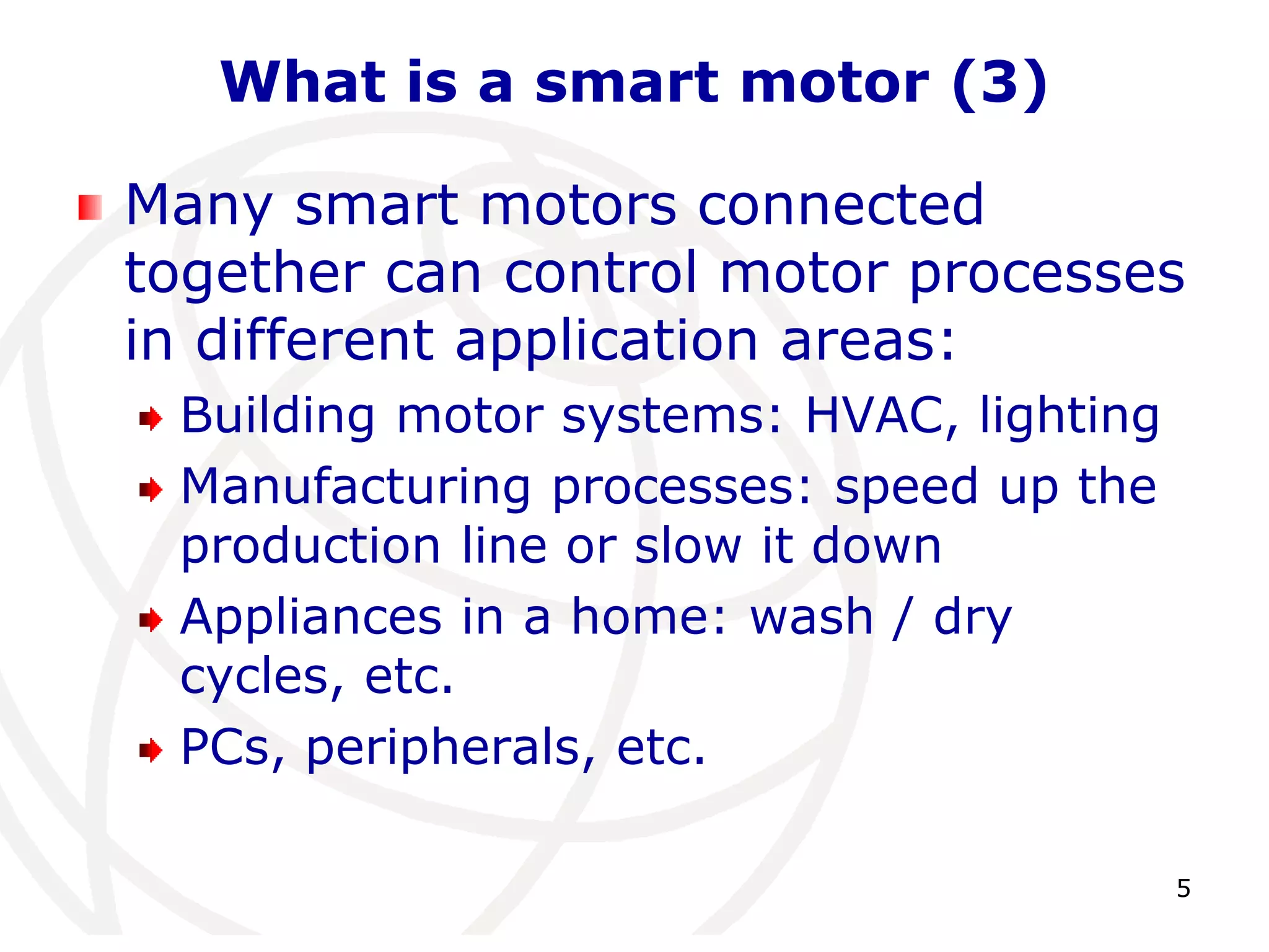 5 
What is a smart motor (3) 
Many smart motors connected 
together can control motor processes 
in different application areas: 
Building motor systems: HVAC, lighting 
Manufacturing processes: speed up the 
production line or slow it down 
Appliances in a home: wash / dry 
cycles, etc. 
PCs, peripherals, etc. 
 