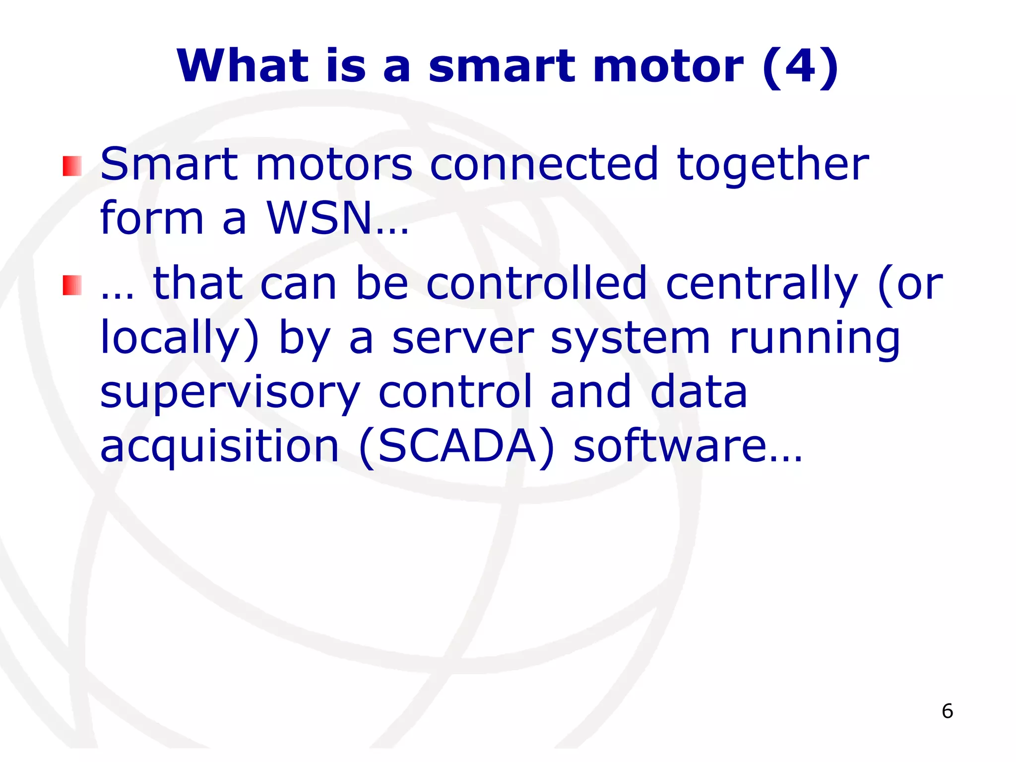 6 
What is a smart motor (4) 
Smart motors connected together 
form a WSN… 
… that can be controlled centrally (or 
locally) by a server system running 
supervisory control and data 
acquisition (SCADA) software… 
 
