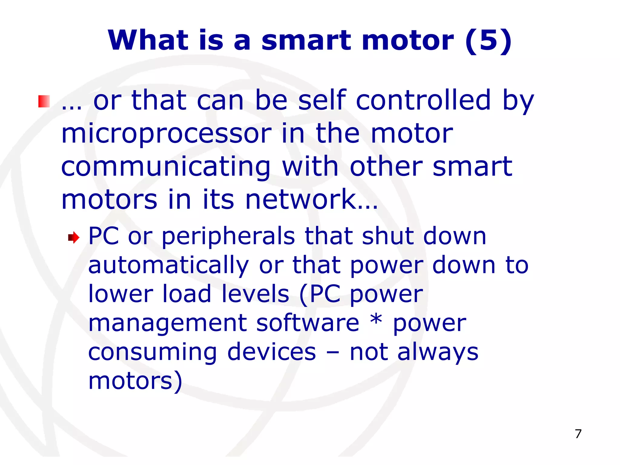 7 
What is a smart motor (5) 
… or that can be self controlled by 
microprocessor in the motor 
communicating with other smart 
motors in its network… 
PC or peripherals that shut down 
automatically or that power down to 
lower load levels (PC power 
management software * power 
consuming devices – not always 
motors) 
 